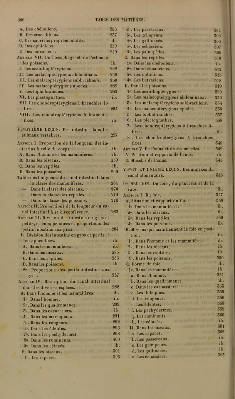 A. Des chéloiiicns. 23G 11. Des crocoililiens. 237 C. Des sauriens proprement dits. ib. D. Des ophidiens. 239 E. Des batraciens. 240 Articlk VII. De rœsopba(»c et de l’estomac des poissons. ib. I. Les acanthoptérygiens. 242 II. Les malacoptérygiens abdominaux. 248 III. Les malacoptérygiens subbrachieris. 250 IV. Les malacoptérygiens apodes. 252 V. Les lophobranches. 253 VI. Les plectognathes. ib. Vil. Les cliondroptérygiens à branchies li- bres. 254 Vm. Les chondroptérygiens à branchies fi.\es. ib. VINGTIÈME LEÇON. Des intestins dans les animaux vertébrés. 257 AnTicLE I. Proportion de la longueur des in- testins à celle du corps. ib, A. Dans l’homme et les mammifères. ib. B. Dans les oiseaux. 259 C. Dans les reptiles. ib. D. Dans les poissons, 2G0 Table des longueurs du canal intestinal dans la classe des mammifères. 261 — Dans la classe des oiseaux. 270 — Dans la classe des reptiles. ' 274 — Dans la classe des poissons. 276 Article II. Proportions de la longueur du ca- nal intestinal à sa circonférence. 283 Article III. Division des intestins en gros et petits, et en appendices et proportions des petits intestins aux gros. 284 l». Division des intestins en gros et petits et eu appendices. ib. A. Dans les mammifères. ib. B. Dans les oiseaux. 285 C. Dans les reptiles. 286 D. Dans les poissons. ib. 2». Proportions des petits intestins aux fïros. 287 Article IV. Description du canal intestinal dans les diverses espèces. 288 A. Dans l’homme et les mammifères. ib. 1». Dans l’homme. ib. 2». Dans les quadrumanes. 289 5«. Dans les carnassiers. ib. 4. Dans les marsupiaux. 291 5'>. Dans les rongeurs. 292 Go. Dans les édentés. 296 7“. Dans les pachydermes. 298 8». Dans les ruminants. 600 9». Dans les cétacés. ib. B. Dans les oiseaux. 601 1. Les rapaces. 603 2». Les passereaux. go4 3. Les grimpeurs. 305 4». Les gallinacés. 306 5. Les échassiers. 307 0”. Les palmipèdes. 309 G. Dans les reptiles. 3)0 lo. Dans les chéloniens. ib. 2. Dans les sauriens. 312 3. Les ophidiens. 315 40. Les batraciens. 318 D. Dans les poissons. 319 l». Les aeanlhoptérygiens. 320 2«. Les malacoptérygiens abdominaux. 330 5». Les malacoptérygiens subbrachiens. 334 40. Les malacoptérygiens apodes. 330 60. Les lophobranches. 557 60, Les plectognathes. 338 7o. Les chondroptérygiens à branchies li- bres. ib. 80. Les chondroptérygiens à branchies fixes. 340 Article V. De l’anus et de ses muscles, 342 A. Position et rapports de l’anus, ib. B. Muscles de l’anus. 343 VINGT ET UNIÈME LEÇON. Des annexes du canal alimentaire. 346 Iro SECTION. Du foie, du pancréas et de la rate. ib. Article I. Du foie. 347 A. Situation et rapport du foie. 348 1». Dans les mammifères. ib. 2o. Dans les oiseaux. ib. 3°. Dans les reptiles. 349 4». Dans les poissons. ib. B. Moyens qui maintiennent le foie en posi- tion. ib. lo. Dans l’homme et les mammifères. ib. 2». Dans les oiseaux. 3o. Dans les reptiles. 4», Dans les poissons. C. Forme du foie. 10. Dans les mammifères. a. Dans l’homme. b. Dans les quadrumanes. c. Dans les carnassiers. c. Les didelphes. d. Les rongeurs. e. Les édentés. f. Les pachydermes. g. Les ruminants. h. Les cétacés. 11. Dans les oiseaux. a. Les rapaces. b. Les passereaux. c. Les grimpeurs. d. Les gallinacés. e. Les échassiers. ib. ib. 350 ib. ib. 351 ib. 353 555 356 358 359 360 ib. 361 562 ib. ib. ib. 363