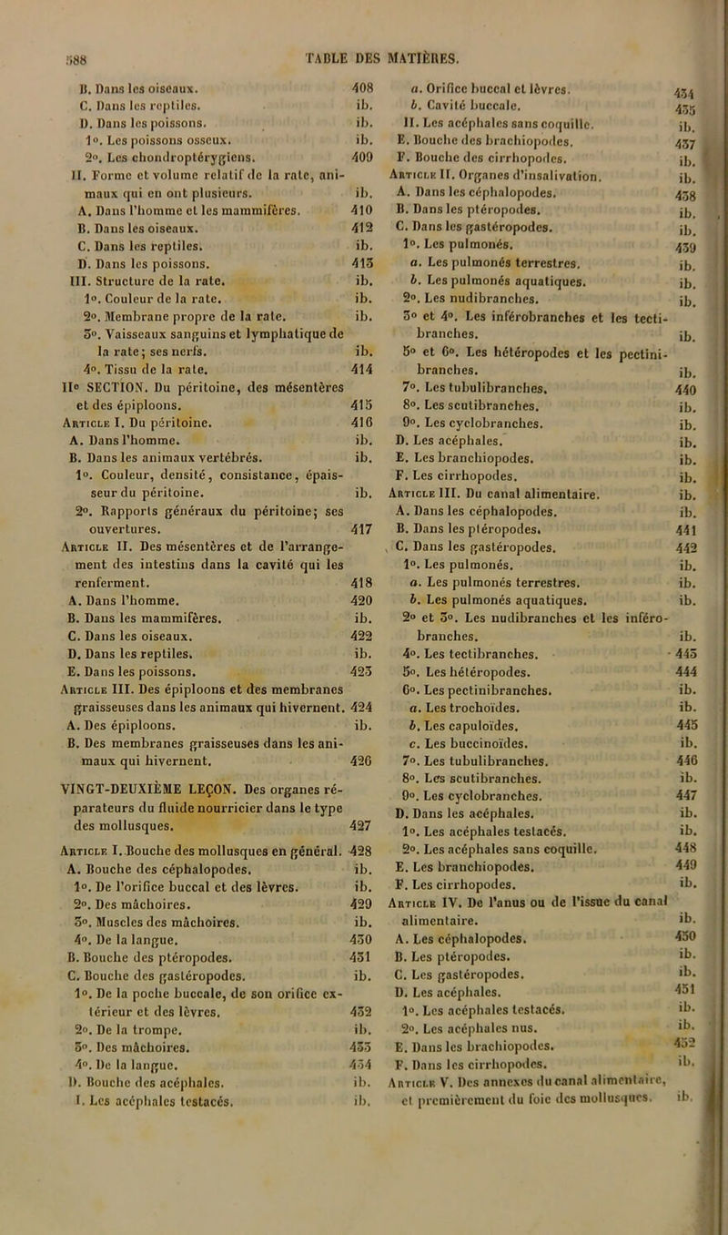 IJ. Dans Ifis oiseaux. 408 C, Dans les reptiles. ib. I). Dans les poissons. ib. 1». Les poissons osseux. ib. 2o, Les chondroptérygiens. 409 II. Forme et volume relatif de la rate, ani- maux qui en ont plusieurs. ib. A. Dans l’homme et les mammifères. 410 B. Dans les oiseaux. 413 C. Dans les reptiles. ib. D. Dans les poissons. 413 III. Structure de la rate. ib. 1». Couleur de la rate. ib. 2». Membrane propre de la rate. ib. 3“. Vaisseaux sanguins et lymphatique de la rate; ses nerfs. ib. 4«. Tissu de la rate. 414 II» SECTION. Du péritoine, des mésentères et des épiploons. 415 Article I. Du péritoine. 416 A. Dans l’homme. ib. B. Dans les animaux vertébrés. ib. 1». Couleur, densité, consistance, épais- seur du péritoine. ib. 2°. Rapports généraux du péritoine; ses ouvertures. 417 Article II. Des mésentères et de l’arrange- ment des intestins dans la cavité qui les renferment. 418 A. Dans l’homme. 420 B. Dans les mammifères. ib. C. Dans les oiseaux. 422 D. Dans les reptiles. ib. E. Dans les poissons. 423 Article III. Des épiploons et des membranes graisseuses dans les animaux qui hivernent. 424 A. Des épiploons. ib. B. Des membranes graisseuses dans les ani- maux qui hivernent. 426 VINGT-DEUXIÈME LEÇON. Des organes ré- parateurs du fluide nourricier dans le type des mollusques. 427 Article I. Bouche des mollusques en général. 428 A. Bouche des céphalopodes. ib. 1». De l’orifice buccal et des lèvres. ib. 2“. Des mâchoires. 429 3o. Muscles des mâchoires. ib. 4». De la langue. 430 B. Bouche des ptéropodes. 431 C. Bouche des gastéropodes. ib. 1°. De la poche buccale, de son orifice ex- térieur et des lèvres. 432 2o. De la trompe. ib. 3. Des mâchoires. 433 4. De la langue. 4-54 D. Bouche des acéphales. ib. I. Les acéphales Icstacés. ib. fl. Orifice buccal et lèvres. 43.^ h. Cavité buccale. 435 II. Les acéphales sans coquille. jh E. Bouche des brachiopodes. 457 F. Bouche des cirrhopodes. üj. Article II. Organes d’insalivalion. ib. A. Dans les céphalopodes. 433 B. Dans les ptéropodes. C. Dans les gastéropodes. ji, 1®. Les pulmonés. 439 a. Les pulmonés terrestres. ib. h. Les pulmonés aquatiques. ib. 2°. Les nudibranches. ib. 3® et 4®. Les inférobranches et les tecli- branches. ib, 5® et C®. Les hétéropodes et les pectini- branches. ib. 7®. Les tubulibranches, 440 8°. Les scutibranches. ib, 9®. Les cyclobranches. ib. D. Les acéphales. ib. E. Les branchiopodes. ib. F. Les cirrhopodes. ib. Article III. Du canal alimentaire. ib, A. Dans les céphalopodes. ib. B. Dans les ptéropodes. 441 , C. Dans les gastéropodes, 442 1®, Les pulmonés. ib. a. Les pulmonés terrestres. ib. h. Les pulmonés aquatiques. ib. 2® et 3°. Les nudibranches et les inféro- branches. ib, 4®. Les teclibranches. ■ 445 5®. Les hétéropodes. 444 6®. Les pectinibranches. ib. a. Les trochoïdes. ib. h. Les capuloïdes. 445 c. Les buccinoïdes. ib. 7®. Les tubulibranches. 446 8®. Les scutibranches. ib. 9®. Les cyclobranches. 447 D. Dans les acéphales. ib. 1®. Les acéphales testacés, ib. 2®. Les acéphales sans coquille, 448 E. Les branchiopodes. 449 F. Les cirrhopodes. ib. Article IV. De l’anus ou de l’issUC du canal alimentaire. A. Les céphalopodes. B. Les ptéropodes. C. Les gastéropodes. D. Les acéphales. 1®. Les acéphales testacés, 2®. Les acéphales nus. E. Dans les brachiopodes. F. Dans les cirrhopodes. Article V, Des annexes du canal alimonlaire, cl premièrement du foie des mollusques. ib. 450 ib. ib. 451 ib. ib. 452
