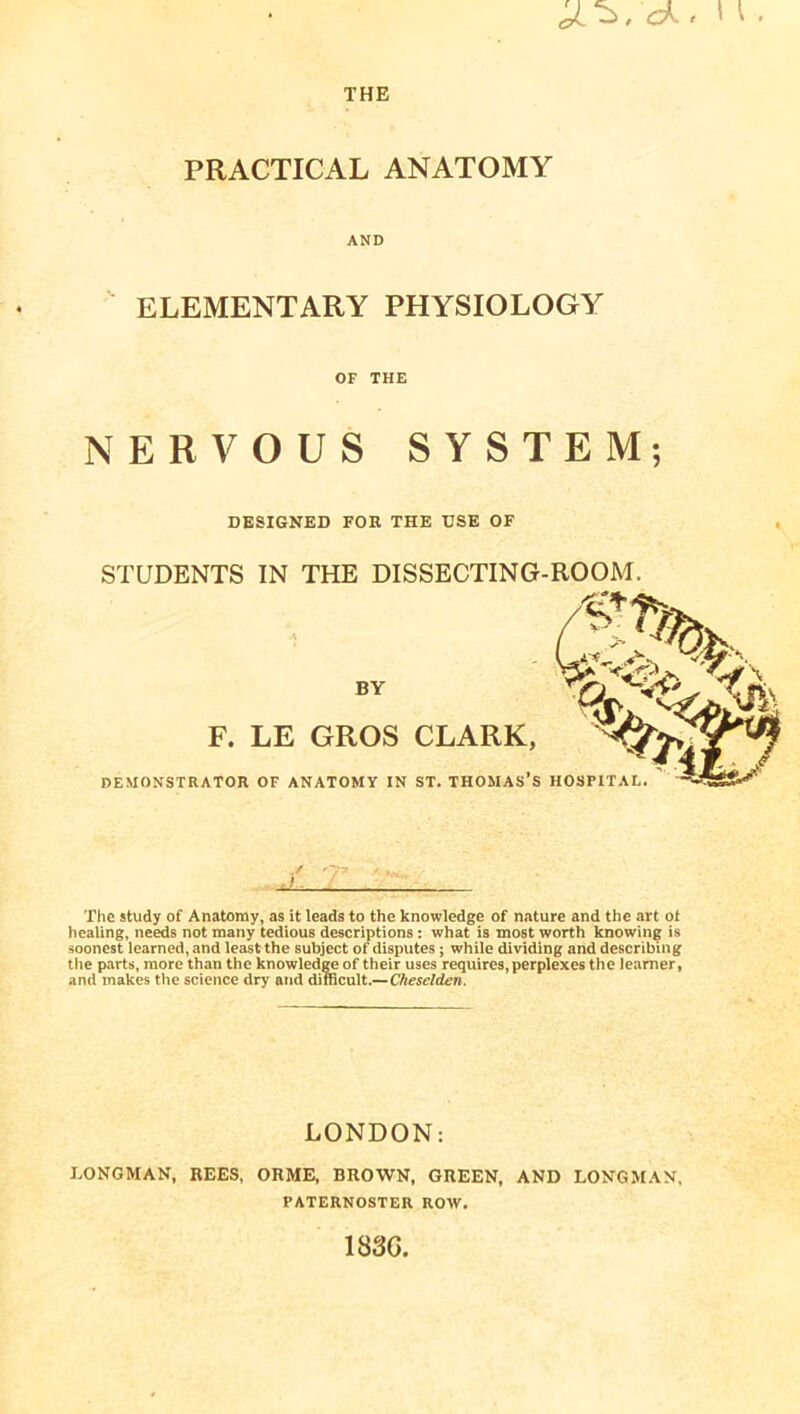 ^, ck. \ THE PRACTICAL ANATOMY AND ELEMENTARY PHYSIOLOGY OF THE NERVOUS SYSTEM; DESIGNED FOR THE USE OF STUDENTS IN THE DISSECTING-ROOM. The study of Anatomy, as it leads to the knowledge of nature and the art ot healing, needs not many tedious descriptions: what is most worth knowing is soonest learned, and least the subject of disputes; while dividing and describing the parts, more than the knowledge of their uses requires, perplexes the learner, and makes the science dry and difficult.—Cheselden. LONDON: LONGMAN, REES, ORME, BROWN, GREEN, AND LONGMAN, PATERNOSTER ROW. 183G