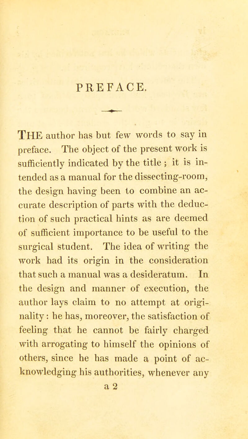 PREFACE. THE author has but few words to say in preface. The object of the present work is sufficiently indicated by the title ; it is in- tended as a manual for the dissecting-room, the design having been to combine an ac- curate description of parts with the deduc- tion of such practical hints as are deemed of sufficient importance to be useful to the surgical student. The idea of writing the work had its origin in the consideration that such a manual was a desideratum. In the design and manner of execution, the author lays claim to no attempt at origi- nality : he has, moreover, the satisfaction of feeling that he cannot be fairly charged with arrogating to himself the opinions of others, since he has made a point of ac- knowledging his authorities, whenever any a 2