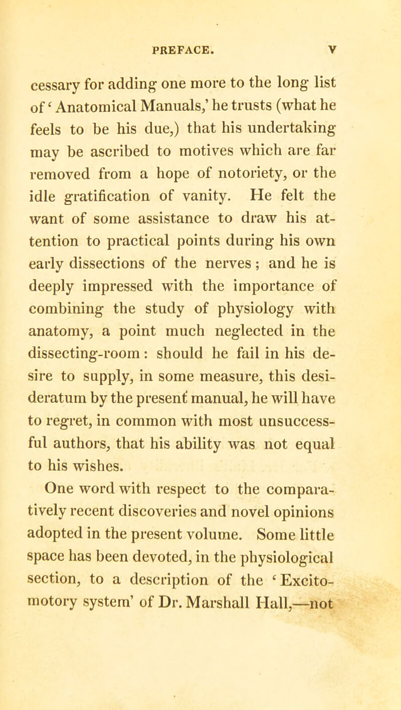 cessary for adding- one more to the long list of ‘ Anatomical Manuals/ he trusts (what he feels to be his due,) that his undertaking- may be ascribed to motives which are far removed from a hope of notoriety, or the idle gratification of vanity. He felt the want of some assistance to draw his at- tention to practical points during his own early dissections of the nerves ; and he is deeply impressed with the importance of combining the study of physiology with anatomy, a point much neglected in the dissecting-room: should he fail in his de- sire to supply, in some measure, this desi- deratum by the present; manual, he will have to regret, in common with most unsuccess- ful authors, that his ability was not equal to his wishes. One word with respect to the compara- tively recent discoveries and novel opinions adopted in the present volume. Some little space has been devoted, in the physiological section, to a description of the c Excito- motory system’ of Dr. Marshall Hall,—not