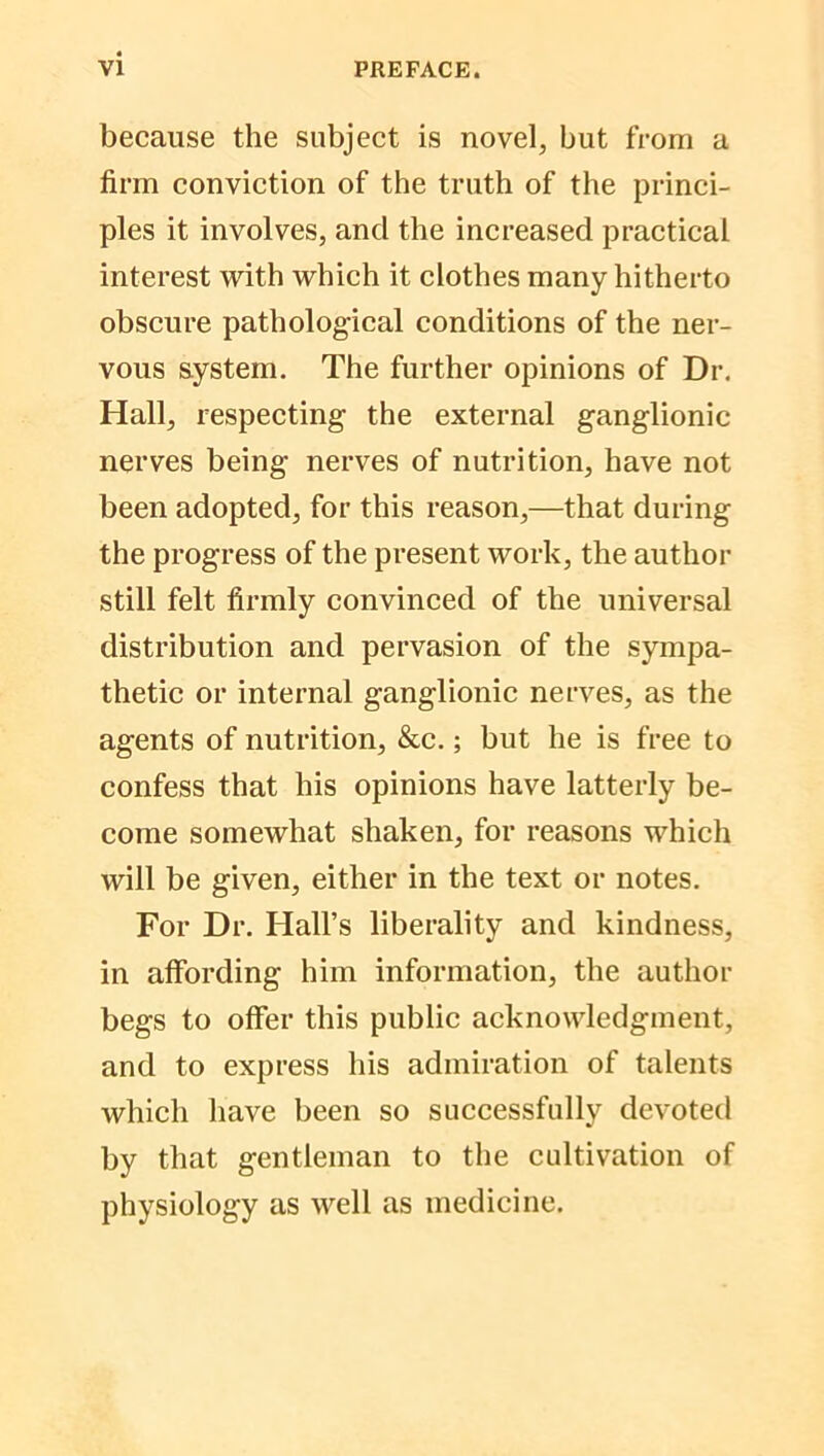 because the subject is novel, but from a firm conviction of the truth of the princi- ples it involves, and the increased practical interest with which it clothes many hitherto obscure pathological conditions of the ner- vous system. The further opinions of Dr. Hall, respecting the external ganglionic nerves being nerves of nutrition, have not been adopted, for this reason,—that during the progress of the present work, the author still felt firmly convinced of the universal distribution and pervasion of the sympa- thetic or internal ganglionic nerves, as the agents of nutrition, &c.; but he is free to confess that his opinions have latterly be- come somewhat shaken, for reasons which will be given, either in the text or notes. For Dr. Hall’s liberality and kindness, in affording him information, the author begs to offer this public acknowledgment, and to express his admiration of talents which have been so successfully devoted by that gentleman to the cultivation of physiology as well as medicine.