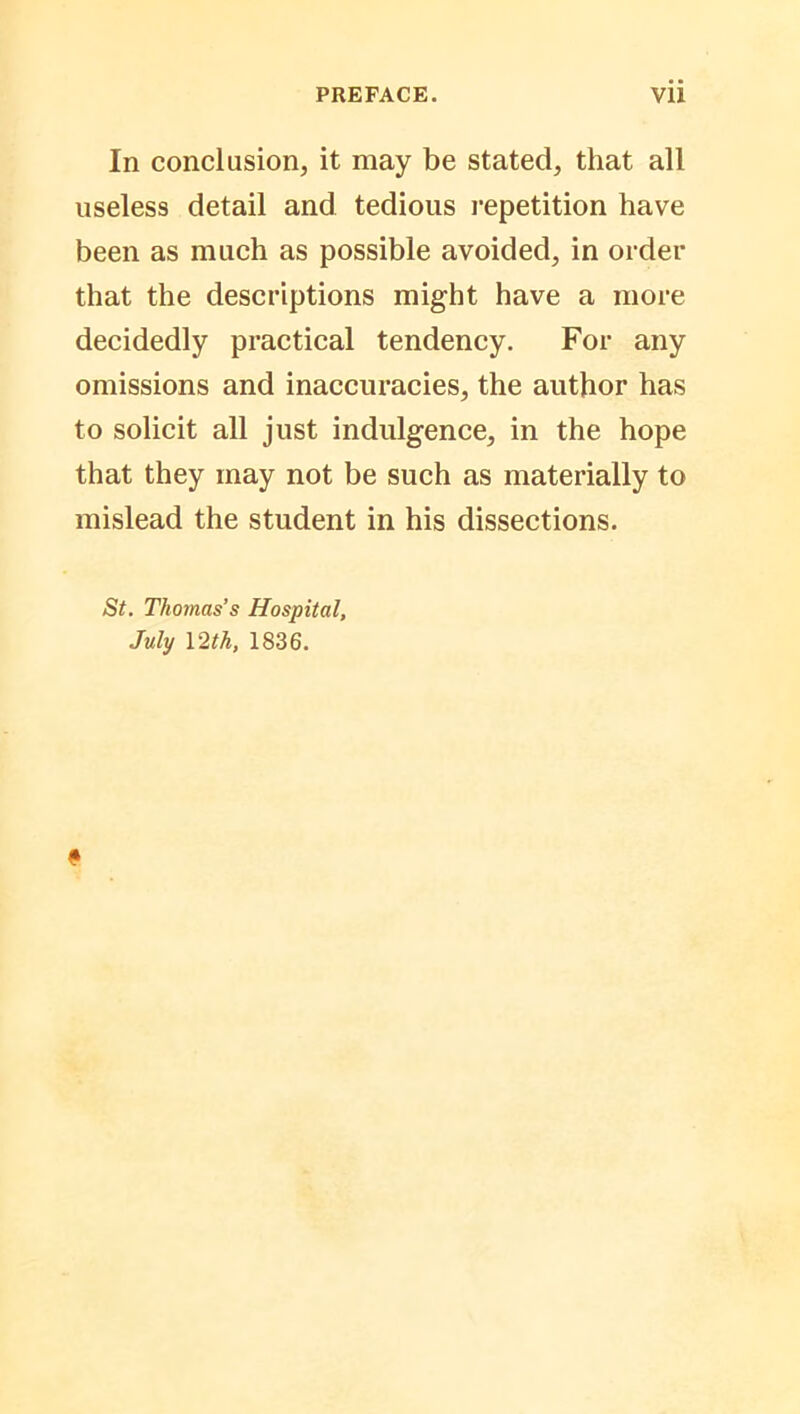 In conclusion, it may be stated, that all useless detail and tedious repetition have been as much as possible avoided, in order that the descriptions might have a more decidedly practical tendency. For any omissions and inaccuracies, the author has to solicit all just indulgence, in the hope that they may not be such as materially to mislead the student in his dissections. St. Thomas’s Hospital, July 12 th, 1836.