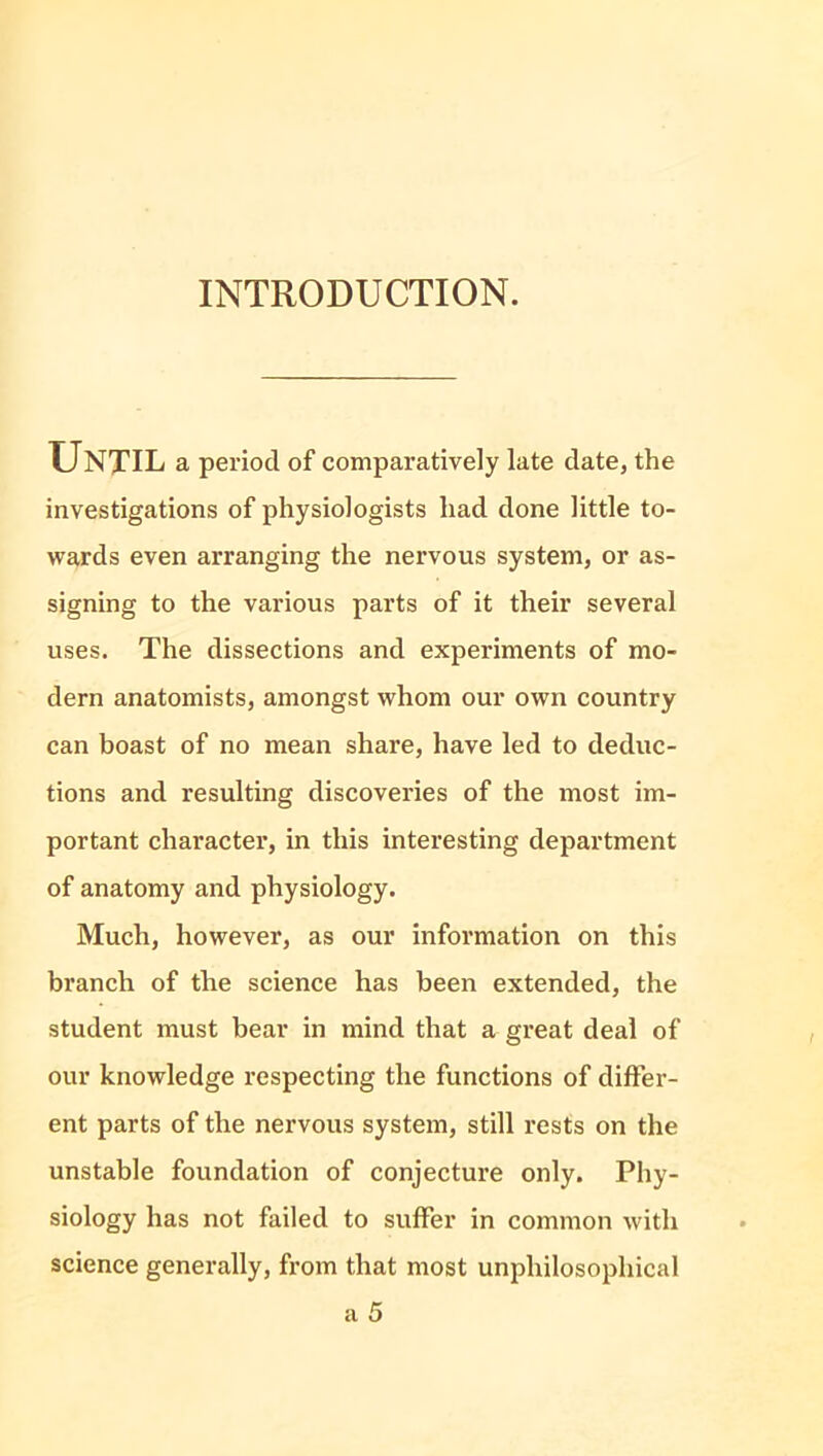 INTRODUCTION. Until a period of comparatively late date, the investigations of physiologists had done little to- wards even arranging the nervous system, or as- signing to the various parts of it their several uses. The dissections and experiments of mo- dern anatomists, amongst whom our own country can boast of no mean share, have led to deduc- tions and resulting discoveries of the most im- portant character, in this interesting department of anatomy and physiology. Much, however, as our information on this branch of the science has been extended, the student must bear in mind that a great deal of our knowledge respecting the functions of differ- ent parts of the nervous system, still rests on the unstable foundation of conjecture only. Phy- siology has not failed to suffer in common with science generally, from that most unphilosophical a 5