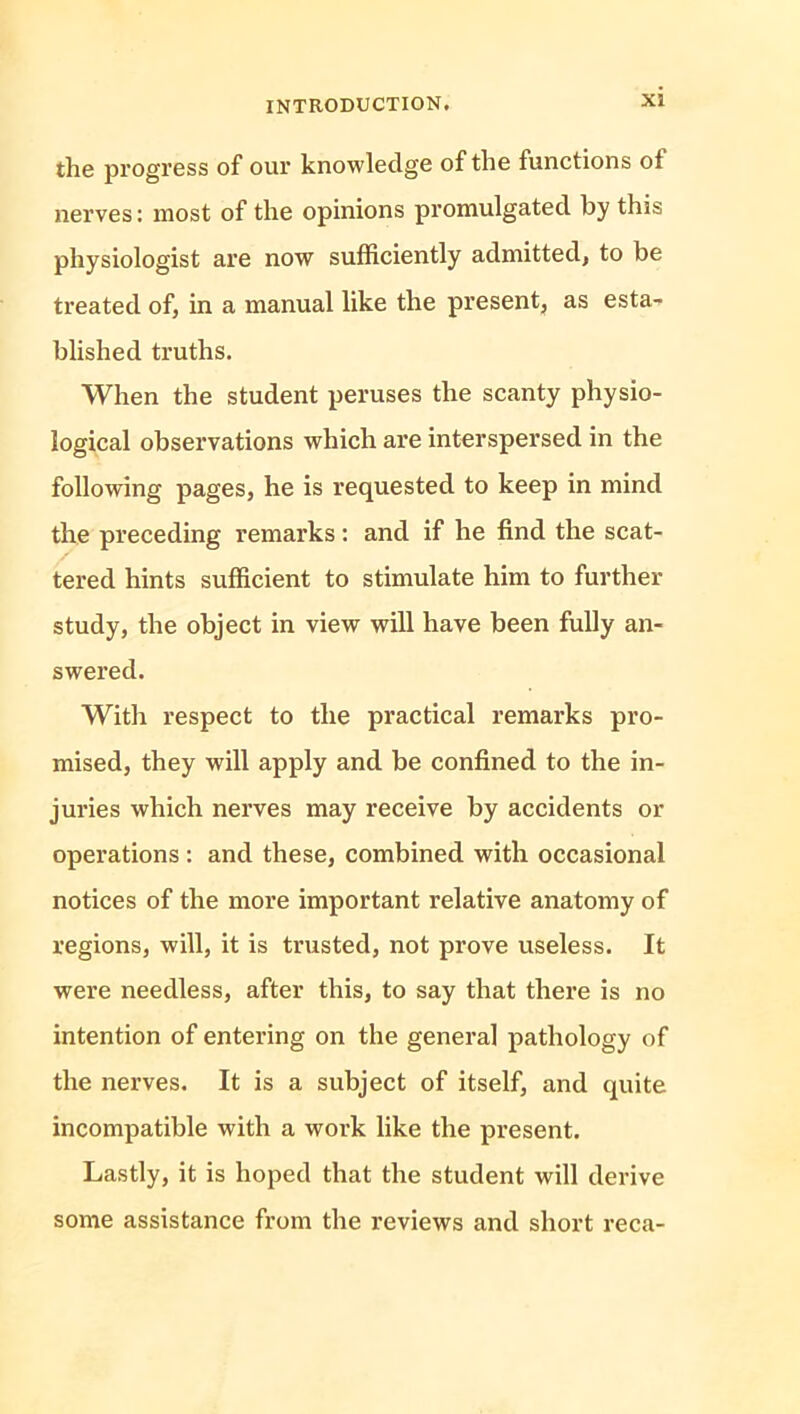 the progress of our knowledge of the functions ot nerves: most of the opinions promulgated by this physiologist are now sufficiently admitted, to be treated of, in a manual like the present, as esta- blished truths. When the student peruses the scanty physio- logical observations which are interspersed in the following pages, he is requested to keep in mind the preceding remarks: and if he find the scat- tered hints sufficient to stimulate him to further study, the object in view will have been fully an- swered. With respect to the practical remarks pro- mised, they will apply and be confined to the in- juries which nerves may receive by accidents or operations : and these, combined with occasional notices of the more important relative anatomy of regions, will, it is trusted, not prove useless. It were needless, after this, to say that there is no intention of entering on the general pathology of the nerves. It is a subject of itself, and quite incompatible with a work like the present. Lastly, it is hoped that the student will derive some assistance from the reviews and short reca-