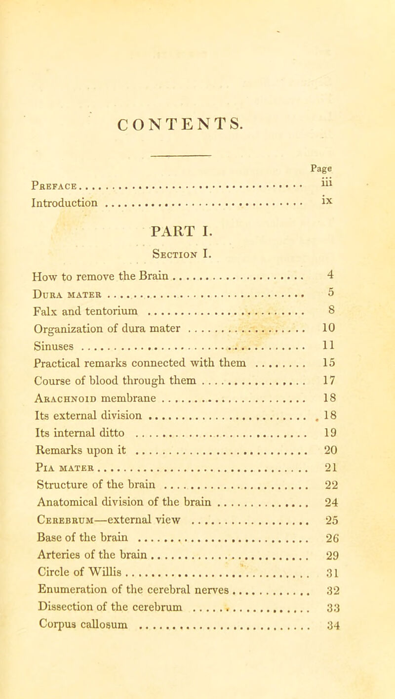 CONTENTS. Page Preface 111 Introduction 1X PART I. Section I. How to remove the Brain 4 Dura mater 5 Falx and tentorium 8 Organization of dura mater 10 Sinuses 11 Practical remarks connected with them 15 Course of blood through them 17 Arachnoid membrane 18 Its external division 18 Its internal ditto 19 Remarks upon it 20 PlA MATER 21 Structure of the brain 22 Anatomical division of the brain 24 Cerebrum—external view 25 Base of the brain 26 Arteries of the brain 29 Circle of Willis 31 Enumeration of the cerebral nerves 32 Dissection of the cerebrum 33 Corpus callosum 34