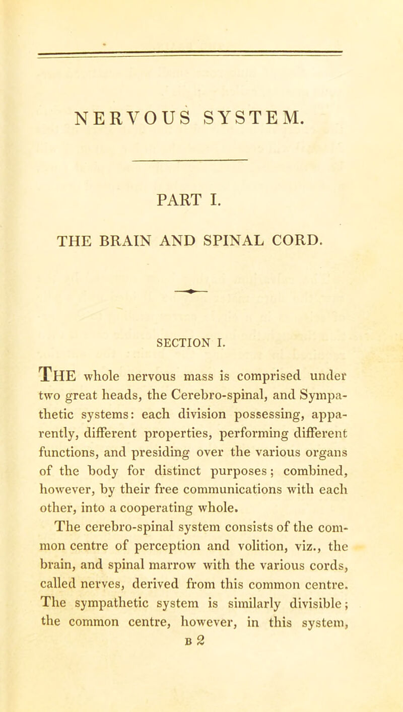 NERVOUS SYSTEM. PART I. THE BRAIN AND SPINAL CORD. SECTION I. The whole nervous mass is comprised under two great heads, the Cerebro-spinal, and Sympa- thetic systems: each division possessing, appa- rently, different properties, performing different functions, and presiding over the various organs of the body for distinct purposes; combined, however, by their free communications with each other, into a cooperating whole. The cerebro-spinal system consists of the com- mon centre of perception and volition, viz., the brain, and spinal marrow with the various cords, called nerves, derived from this common centre. The sympathetic system is similarly divisible; the common centre, however, in this system, B 2