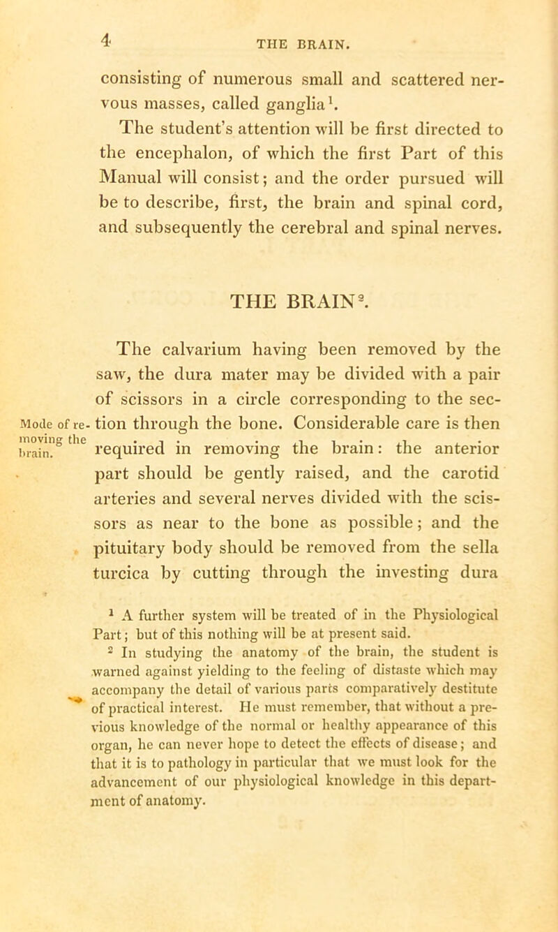 consisting of numerous small and scattered ner- vous masses, called ganglia1 2 * * * * * *. The student’s attention will be first directed to the encephalon, of which the first Part of this Manual will consist; and the order pursued will be to describe, first, the brain and spinal cord, and subsequently the cerebral and spinal nerves. THE BRAIN9. The calvarium having been removed by the saw, the dura mater may be divided with a pair of scissors in a circle corresponding to the sec- Moile of re- tion through the bone. Considerable care is then brain?0 tl e required in removing the brain: the anterior part should be gently raised, and the carotid arteries and several nerves divided with the scis- sors as near to the bone as possible; and the pituitary body should be removed from the sella turcica by cutting through the investing dura 1 A further system will be treated of in the Physiological Part; hut of this nothing will be at present said. 2 In studying the anatomy of the brain, the student is warned against yielding to the feeling of distaste which may accompany the detail of various parts comparatively destitute of practical interest. He must remember, that without a pre- vious knowledge of the normal or healthy appearance of this organ, he can never hope to detect the effects of disease; and that it is to pathology in particular that we must look for the advancement of our physiological knowledge in this depart- ment of anatomy.