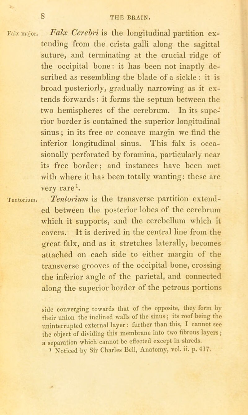 s Falx major. Falx Cerebri is the longitudinal partition ex- tending from the crista galli along the sagittal suture, and terminating at the crucial ridge of the occipital bone: it has been not inaptly de- scribed as resembling the blade of a sickle : it is broad posteriorly, gradually narrowing as it ex- tends forwards : it forms the septum between the two hemispheres of the cerebrum. In its supe- rior border is contained the superior longitudinal sinus; in its free or concave margin we find the inferior longitudinal sinus. This falx is occa- sionally perforated by foramina, particularly near its free border; and instances have been met with where it has been totally wanting: these are very rare1. Tentorium. Tentorium is the transverse partition extend- ed between the posterior lobes of the cerebrum which it supports, and the cerebellum which it covers. It is derived in the central line from the great falx, and as it stretches laterally, becomes attached on each side to either margin of the transverse grooves of the occipital bone, crossing the inferior angle of the parietal, and connected along the superior border of the petrous portions side converging towards that of the opposite, they form by their union the inclined walls of the sinus; its roof being the uninterrupted external layer: further than this, I cannot see the object of dividing this membrane into two fibrous layers : a separation which cannot be effected except in shreds. 1 Noticed by Sir Charles Bell, Anatomy, vol. ii. p. -117.