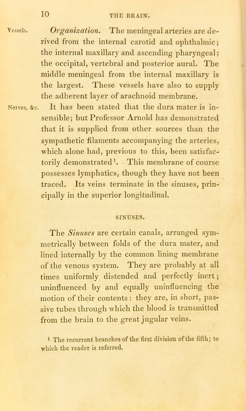 Vessels. Nerves, Organization. The meningeal arteries are de- rived from the internal carotid and ophthalmic; the internal maxillary and ascending pharyngeal; the occipital, vertebral and posterior aural. The middle meningeal from the internal maxillary is the largest. These vessels have also to supply the adherent layer of arachnoid membrane. &c. It has been stated that the dura mater is in- sensible; but Professor Arnold has demonstrated that it is supplied from other sources than the sympathetic filaments accompanying the arteries, which alone had, previous to this, been satisfac- torily demonstrated1. This membrane of course possesses lymphatics, though they have not been traced. Its veins terminate in the sinuses, prin- cipally in the superior longitudinal. SINUSES. The Sinuses are certain canals, arranged sym- metrically between folds of the dura mater, and lined internally by the common lining membrane of the venous system. They are probably at all times uniformly distended and perfectly inert; uninfluenced by and equally uninfluencing the motion of their contents : they are, in short, pas- sive tubes through which the blood is transmitted from the brain to the great jugular veins. 1 The recurrent branches of the first division of the fifth; to ■which the reader is referred.