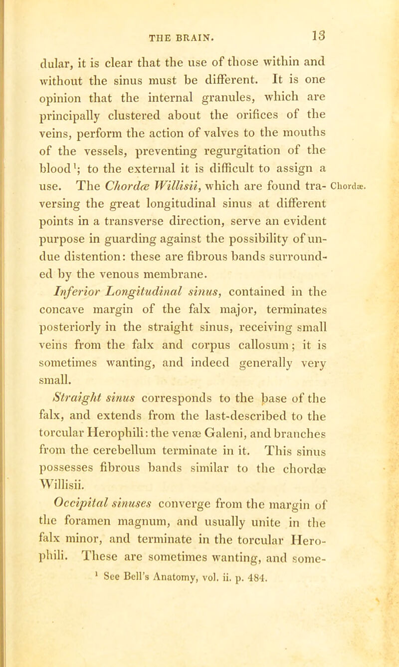 dular, it is clear that the use of those within ancl without the sinus must be different. It is one opinion that the internal granules, which are principally clustered about the orifices of the veins, perform the action of valves to the mouths of the vessels, preventing regurgitation of the blood1; to the external it is difficult to assign a use. The Chordae Willisii, which are found tra- Chordae, versing the great longitudinal sinus at different points in a transverse direction, serve an evident purpose in guarding against the possibility of un- due distention: these are fibrous bands surround- ed by the venous membrane. Inferior Longitudinal sinus, contained in the concave margin of the falx major, terminates posteriorly in the straight sinus, receiving small veins from the falx and corpus callosum; it is sometimes wanting, and indeed generally very small. Straight sinus corresponds to the base of the falx, and extends from the last-described to the torcular Herophili: the venae Galeni, and branches from the cerebellum terminate in it. This sinus possesses fibrous bands similar to the chordae Willisii. Occipital sinuses converge from the margin of the foramen magnum, and usually unite in the falx minor, and terminate in the torcular Hero- phili. These are sometimes wanting, and some- 1 See Bell’s Anatomy, vol. ii. p. 484.