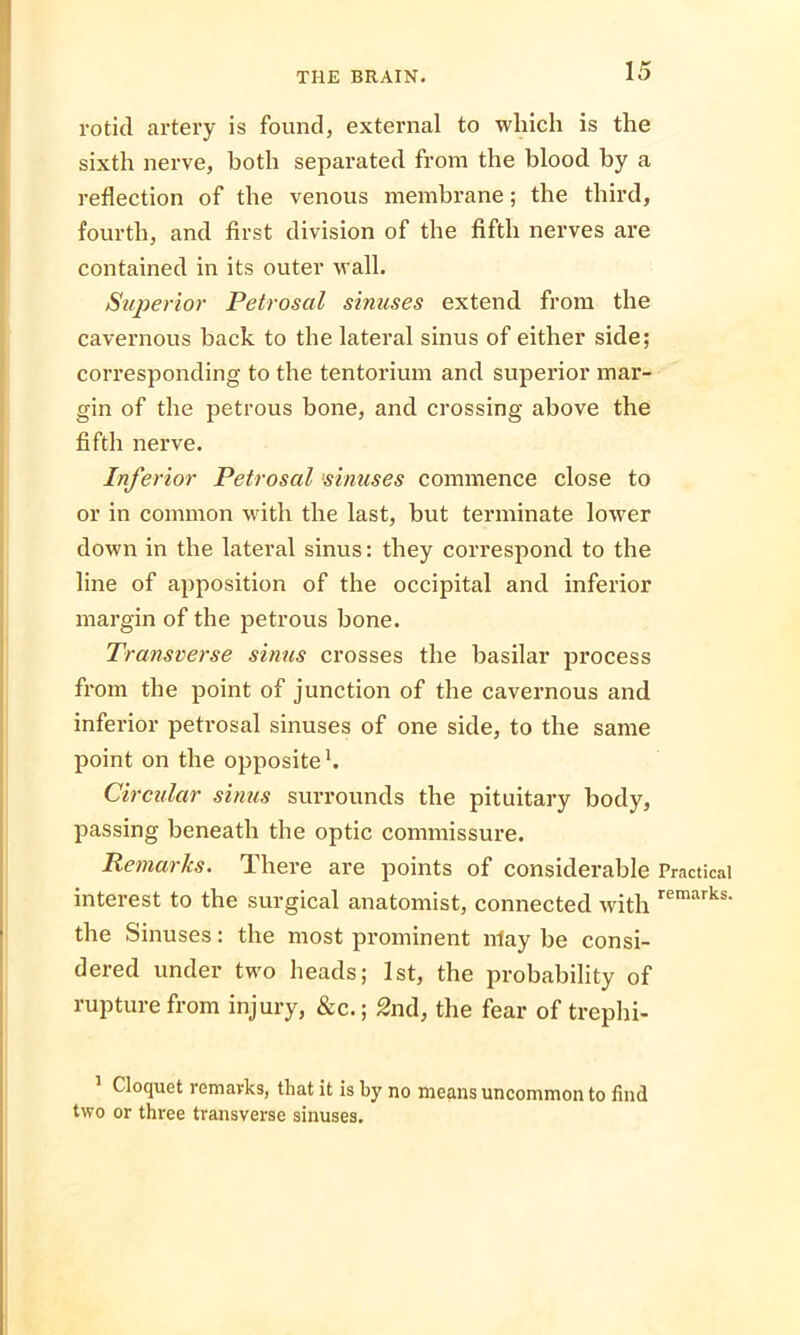 rotid artery is found, external to which is the sixth nerve, both separated from the blood by a reflection of the venous membrane; the third, fourth, and first division of the fifth nerves are contained in its outer wall. Superior Petrosal sinuses extend from the cavernous back to the lateral sinus of either side; corresponding to the tentorium and superior mar- gin of the petrous bone, and crossing above the fifth nerve. Inferior Petrosal sinuses commence close to or in common with the last, but terminate lower down in the lateral sinus: they correspond to the line of apposition of the occipital and inferior margin of the petrous bone. Transverse sinus crosses the basilar process from the point of junction of the cavernous and inferior petrosal sinuses of one side, to the same point on the opposite Circular sinus surrounds the pituitary body, passing beneath the optic commissure. Remarks. There are points of considerable Practical interest to the surgical anatomist, connected with remarks' the Sinuses: the most prominent nlay be consi- dered under two heads; 1st, the probability of rupture from injury, &c.; 2nd, the fear of trephi- Cloquet remavks, that it is by no means uncommon to find two or three transverse sinuses.