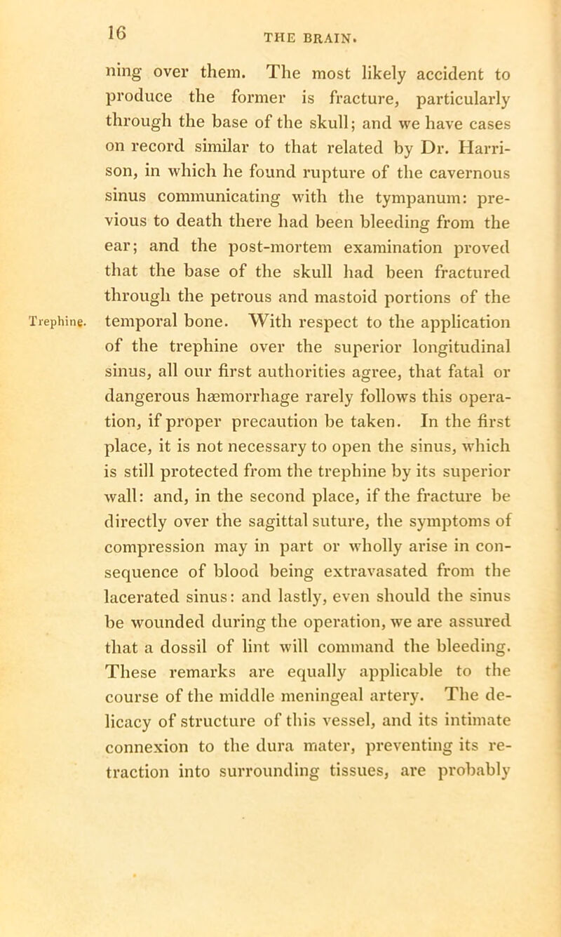 ning over them. The most likely accident to produce the former is fracture, particularly through the base of the skull; and we have cases on record similar to that related by Dr. Harri- son, in which he found rupture of the cavernous sinus communicating with the tympanum: pre- vious to death there had been bleeding from the ear; and the post-mortem examination proved that the base of the skull had been fractured through the petrous and mastoid portions of the Trephine, temporal bone. With respect to the application of the trephine over the superior longitudinal sinus, all our first authorities agree, that fatal or dangerous haemorrhage rarely follows this opera- tion, if proper precaution be taken. In the first place, it is not necessary to open the sinus, which is still protected from the trephine by its superior wall: and, in the second place, if the fracture be directly over the sagittal suture, the symptoms of compression may in part or wholly arise in con- sequence of blood being extravasated from the lacerated sinus: and lastly, even should the sinus be wounded during the operation, we are assured that a dossil of lint will command the bleeding. These remarks are equally applicable to the course of the middle meningeal artery. The de- licacy of structure of this vessel, and its intimate connexion to the dura mater, preventing its re- traction into surrounding tissues, are probably