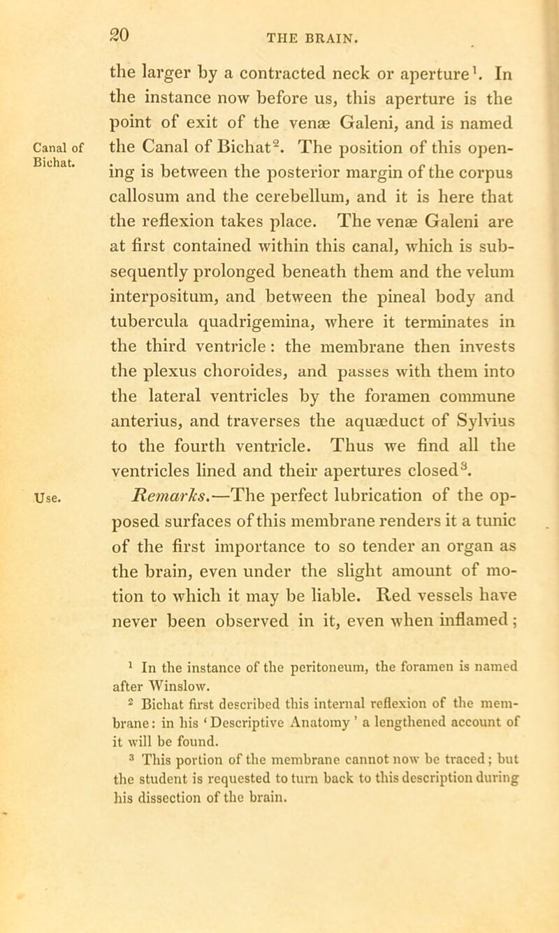 Canal of Bichat. Use. the larger by a contracted neck or aperture1. In the instance now before us, this aperture is the point of exit of the venae Galeni, and is named the Canal of Bichat2. The position of this open- ing is between the posterior margin of the corpus callosum and the cerebellum, and it is here that the reflexion takes place. The venae Galeni are at first contained within this canal, which is sub- sequently prolonged beneath them and the velum interpositum, and between the pineal body and tubercula quadrigemina, where it terminates in the third ventricle: the membrane then invests the plexus choroides, and passes with them into the lateral ventricles by the foramen commune anterius, and traverses the aquaoduct of Sylvius to the fourth ventricle. Thus we find all the ventricles lined and their apertures closed3. Remarks.—The perfect lubrication of the op- posed surfaces of this membrane renders it a tunic of the first importance to so tender an organ as the brain, even under the slight amount of mo- tion to which it may be liable. Red vessels have never been observed in it, even when inflamed ; 1 In the instance of the peritoneum, the foramen is named after Winslow. 2 Bichat first described this internal reflexion of the mem- brane: in his ‘Descriptive Anatomy ’ a lengthened account of it will be found. 3 This portion of the membrane cannot now be traced; but the student is requested to turn hack to this description during his dissection of the brain.