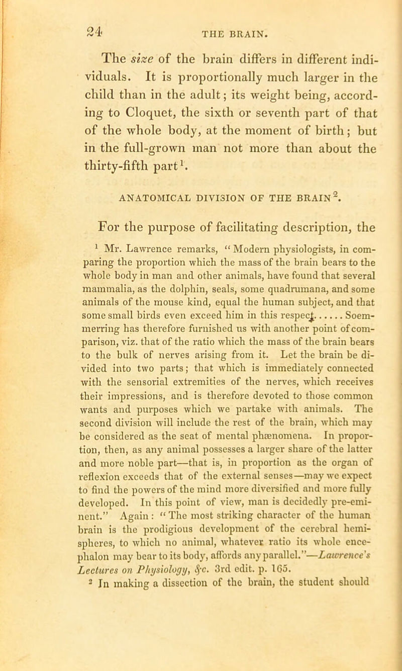 The size of the brain differs in different indi- viduals. It is proportionally much larger in the child than in the adult; its weight being, accord- ing to Cloquet, the sixth or seventh part of that of the whole body, at the moment of birth; but in the full-grown man not more than about the thirty-fifth part1. ANATOMICAL DIVISION OF THE BRAIN2. For the purpose of facilitating description, the 1 Mr. Lawrence remarks, “ Modern physiologists, in com- paring the proportion which the mass of the brain bears to the whole body in man and other animals, have found that several mammalia, as the dolphin, seals, some quadrumana, and some animals of the mouse kind, equal the human subject, and that some small birds even exceed him in this respect Soem- merring has therefore furnished us with another point of com- parison, viz. that of the ratio which the mass of the brain beats to the bulk of nerves arising from it. Let the brain he di- vided into two parts; that which is immediately connected with the sensorial extremities of the nerves, which receives their impressions, and is therefore devoted to those common wants and purposes which we partake with animals. The second division will include the rest of the brain, which may be considered as the seat of mental phenomena. In propor- tion, then, as any animal possesses a larger share of the latter and more noble part—that is, in proportion as the organ of reflexion exceeds that of the external senses—may we expect to find the powers of the mind more diversified and more fully developed. In this point of view, man is decidedly pre-emi- nent.” Again : “ The most striking character of the human brain is the prodigious development of the cerebral hemi- spheres, to which no animal, whatever ratio its whole ence- phalon may hear to its body, affords any parallel.”—Lawrence's Lectures on Physiology, fyc. 3rd edit. p. 165. 2 In making a dissection of the brain, the student should