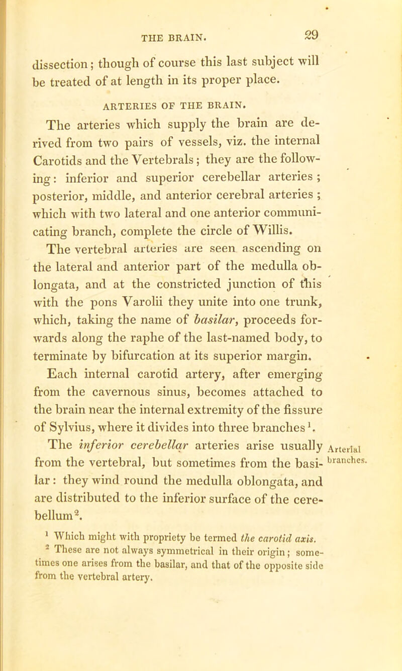 dissection; though of course this last subject will be treated of at length in its proper place. ARTERIES OF THE BRAIN. The arteries which supply the brain are de- rived from two pairs of vessels, viz. the internal Carotids and the Vertebrals ; they are the follow- ing : inferior and superior cerebellar arteries ; posterior, middle, and anterior cerebral arteries ; which with two lateral and one anterior communi- cating branch, complete the circle of Willis. The vertebral arteries are seen ascending on the lateral and anterior part of the medulla ob- longata, and at the constricted junction of this with the pons Varolii they unite into one trunk, which, taking the name of basilar, proceeds for- wards along the raphe of the last-named body, to terminate by bifurcation at its superior margin. Each internal carotid artery, after emerging from the cavernous sinus, becomes attached to the brain near the internal extremity of the fissure of Sylvius, where it divides into three branches1. The inferior cerebellar arteries arise usually from the vertebral, but sometimes from the basi- lar : they wind round the medulla oblongata, and are distributed to the inferior surface of the cere- bellum2. 1 Which might with propriety be termed the carotid axis. 2 These are not always symmetrical in their origin; some- times one arises from the basilar, and that of the opposite side from the vertebral artery. Arterial branches