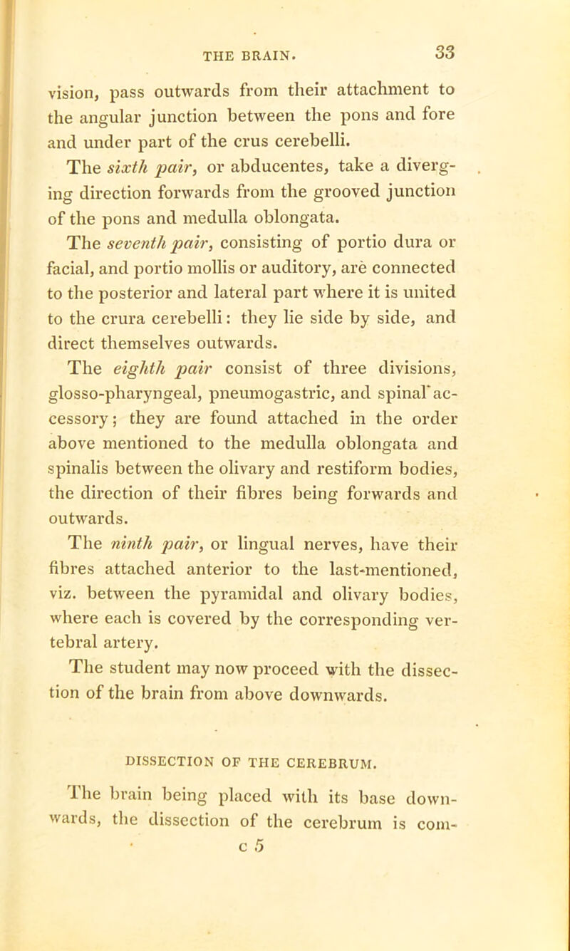 vision, pass outwards from tlieir attachment to the angular junction between the pons and fore and under part of the crus cerebelli. The sixth pair, or abducentes, take a diverg- ing direction forwards from the grooved junction of the pons and medulla oblongata. The seventh pair, consisting of portio dura or facial, and portio mollis or auditory, are connected to the posterior and lateral part where it is united to the crura cerebelli: they lie side by side, and direct themselves outwards. The eighth pair consist of three divisions, glosso-pharyngeal, pneumogastric, and spinal'ac- cessory ; they are found attached in the order above mentioned to the medulla oblongata and spinalis between the olivary and restiform bodies, the direction of their fibres being forwards and outwards. The ninth pair, or lingual nerves, have then- fibres attached anterior to the last-mentioned, viz. between the pyramidal and olivary bodies, where each is covered by the corresponding ver- tebral artery. The student may now proceed with the dissec- tion of the brain from above downwards. DISSECTION OP THE CEREBRUM. The brain being placed with its base down- wards, the dissection of the cerebrum is com-