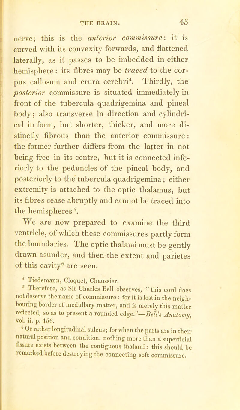 nerve; this is the anterior commissure: it is curved with its convexity forwards, and flattened laterally, as it passes to be imbedded in either hemisphere: its fibres may be traced to the cor- pus callosum and crura cerebri4. Thirdly, the posterior commissure is situated immediately in front of the tubercula quadrigemina and pineal body; also transverse in direction and cylindri- cal in form, but shorter, thicker, and more di- stinctly fibrous than the anterior commissure: the former further differs from the latter in not being free in its centre, but it is connected infe- riorly to the peduncles of the pineal body, and posteriorly to the tubercula quadrigemina; either extremity is attached to the optic thalamus, but its fibres cease abruptly and cannot be traced into the hemispheres5. We are now prepared to examine the third ventricle, of which these commissures partly form the boundaries. The optic thalami must be gently drawn asunder, and then the extent and parietes of this cavity6 are seen. 4 Tiedemann, Cloquet, Chaussier. 5 Therefore, as Sir Charles Bell observes, “ this cord does not deserve the name of commissure : for it is lost in the neigh- bouring border of medullary matter, and is merely this matter reflected, so as to present a rounded edge.”—Bell’s Anatomy, vol. ii. p. 456. 6 Or rather longitudinal sulcus; for when the parts are in their natural position and condition, nothing more than a superficial fissure exists between the contiguous thalami: this should be remarked before destroying the connecting soft commissure.