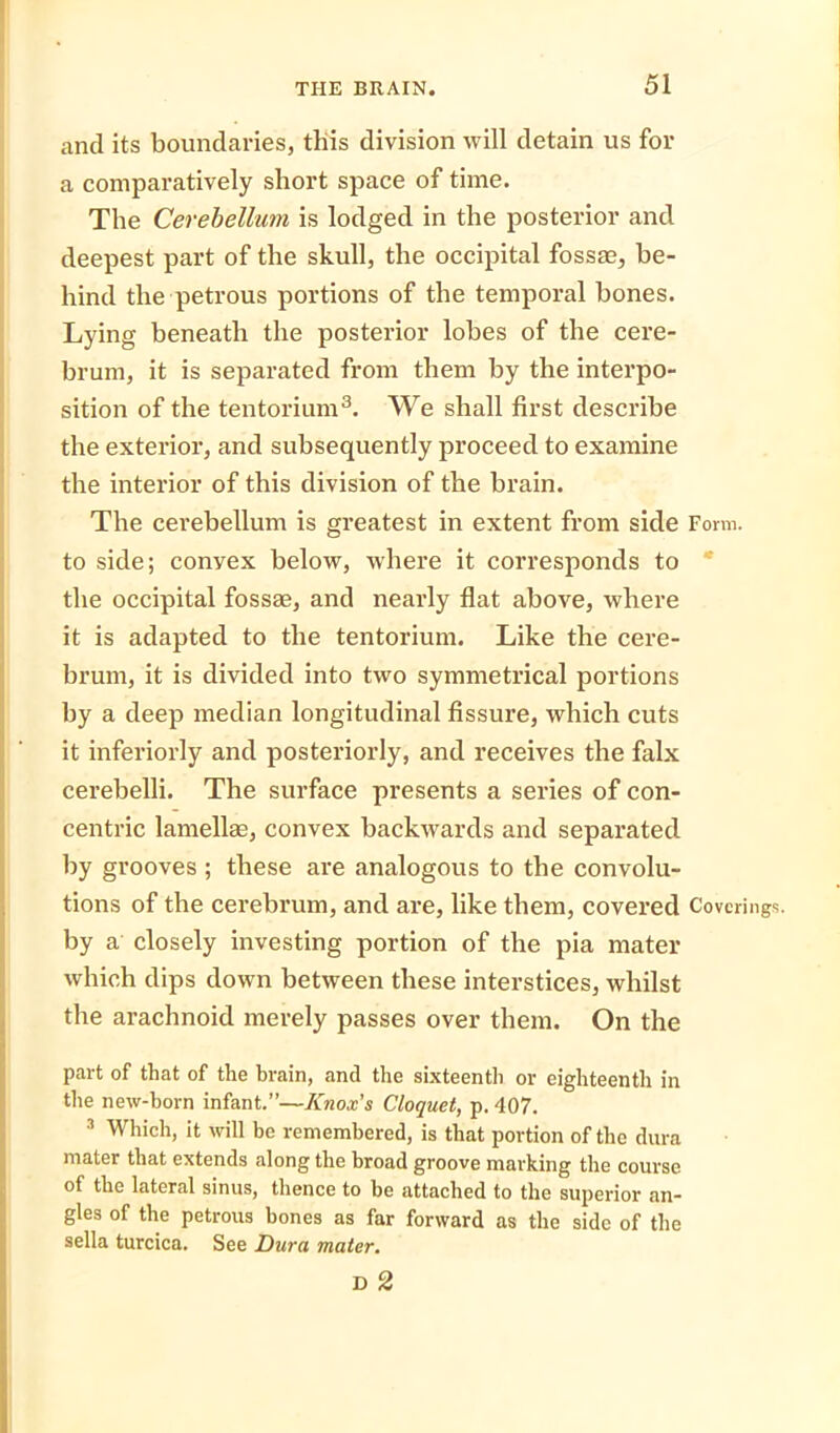 and its boundaries, this division will detain us for a comparatively short space of time. The Cerebellum is lodged in the posterior and deepest part of the skull, the occipital fossae, be- hind the petrous portions of the temporal bones. Lying beneath the posterior lobes of the cere- brum, it is separated from them by the interpo- sition of the tentorium3. We shall first describe the exterior, and subsequently proceed to examine the interior of this division of the brain. The cerebellum is greatest in extent from side Form, to side; convex below, where it corresponds to the occipital fossae, and nearly flat above, where it is adapted to the tentorium. Like the cere- brum, it is divided into two symmetrical portions by a deep median longitudinal fissure, which cuts it inferiorly and posteriorly, and receives the falx cerebelli. The surface presents a series of con- centric lamellae, convex backwards and separated by grooves ; these are analogous to the convolu- tions of the cerebrum, and are, like them, covered Coverings, by a closely investing portion of the pia mater which dips down between these interstices, whilst the arachnoid merely passes over them. On the part of that of the brain, and the sixteenth or eighteenth in the new-born infant.”—Knox's Cloquet, p. 407. 3 Which, it will be remembered, is that portion of the dura mater that extends along the broad groove marking the course of the lateral sinus, thence to be attached to the superior an- gles of the petrous bones as far forward as the side of the sella turcica. See Dura mater.