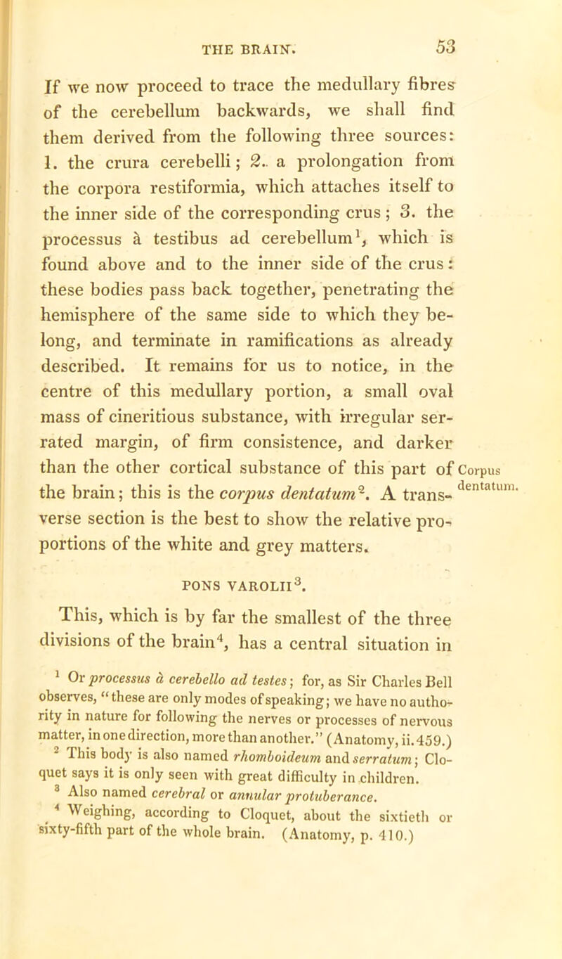 If we now proceed to trace the medullary fibres of the cerebellum backwards, we shall find them derived from the following three sources: 1. the crura cerebelli; 2.. a prolongation from the corpora restiformia, which attaches itself to the inner side of the corresponding crus ; 3. the processus k testibus ad cerebellum1, which is found above and to the inner side of the crus: these bodies pass back together, penetrating the hemisphere of the same side to which they be- long, and terminate in ramifications as already described. It remains for us to notice, in the centre of this medullary portion, a small oval mass of cineritious substance, with irregular ser- rated margin, of firm consistence, and darker than the other cortical substance of this part of Corpus the brain; this is the corpus dentatum2. A trans- dentatum- verse section is the best to show the relative pro- portions of the white and grey matters. PONS VAROLII3. This, which is by far the smallest of the three divisions of the brain4, has a central situation in 1 Or processus a cerebello acl testes; for, as Sir Charles Bell observes, “these are only modes of speaking; we have no autho- rity in nature for following the nerves or processes of nervous matter, in one direction, more than another.” (Anatomy, ii.459.) This body is also named rhomboideum and serratum) Clo- quet says it is only seen with great difficulty in children. 3 Also named cerebral or annular protuberance. . 4 Weighing, according to Cloquet, about the sixtieth or sixty-fifth part of the whole brain. (Anatomy, p. 410.)