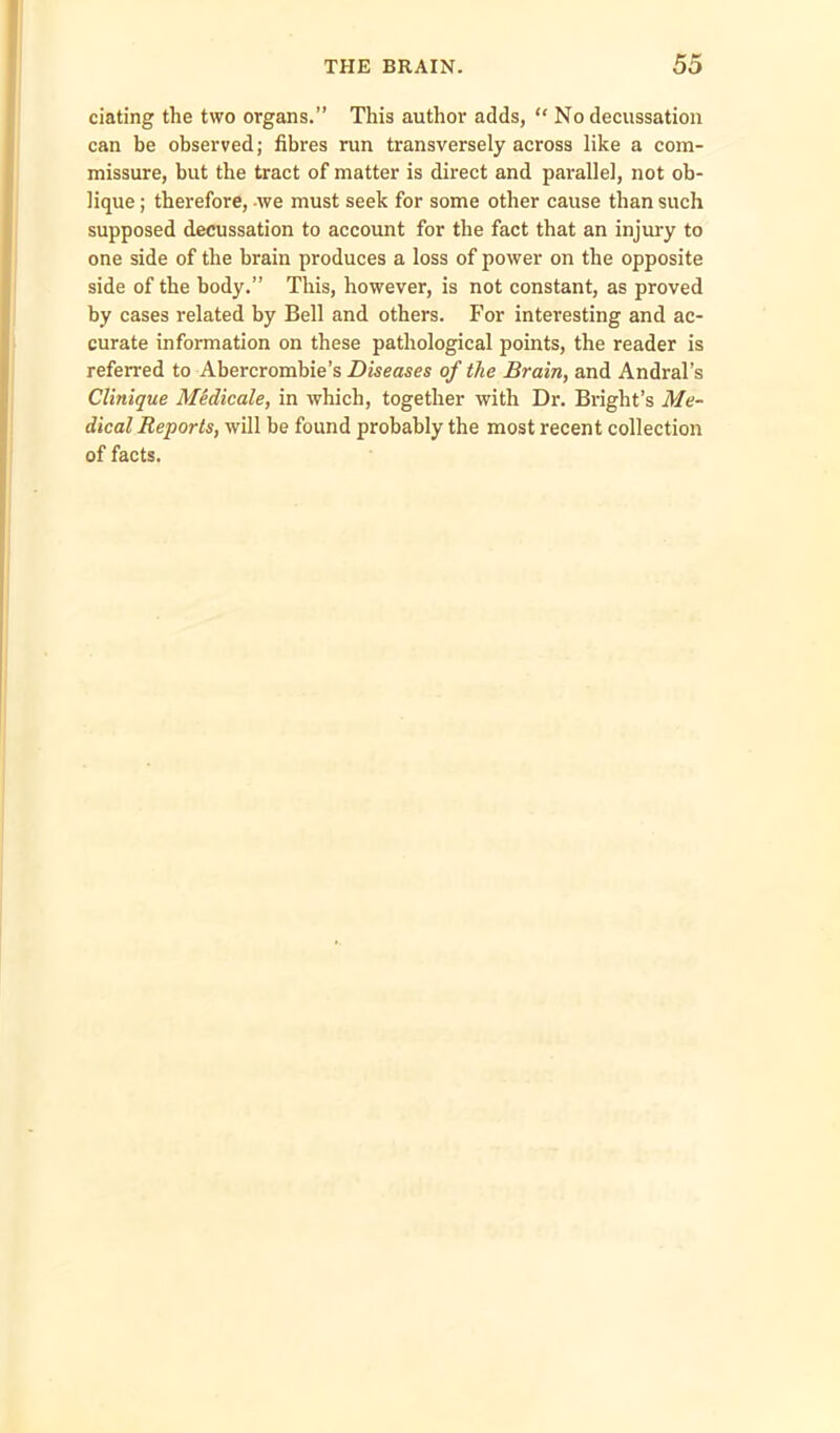 dating the two organs.” This author adds, “ No decussation can be observed; fibres run transversely across like a com- missure, but the tract of matter is direct and parallel, not ob- lique ; therefore, we must seek for some other cause than such supposed decussation to account for the fact that an injury to one side of the brain produces a loss of power on the opposite side of the body.” This, however, is not constant, as proved by cases related by Bell and others. For interesting and ac- curate information on these pathological points, the reader is referred to Abercrombie’s Diseases of the Brain, and Andral’s Clinique Midicale, in which, together with Dr. Bright’s Me- dical Reports, will be found probably the most recent collection of facts.