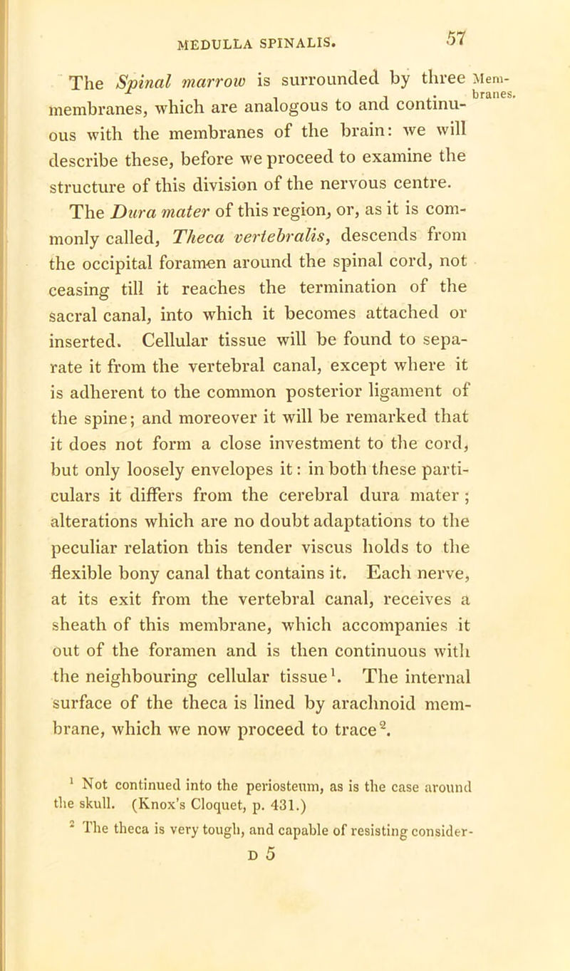 The Spinal marrow is surrounded by three Mem- membranes, which are analogous to and continu- ous with the membranes of the brain: we will describe these, before we proceed to examine the structure of this division of the nervous centre. The Dura mater of this region, or, as it is com- monly called, Tlieca vertebralis, descends from the occipital foramen around the spinal cord, not ceasing till it reaches the termination of the sacral canal, into which it becomes attached or inserted. Cellular tissue will be found to sepa- rate it from the vertebral canal, except where it is adherent to the common posterior ligament of the spine; and moreover it will be remarked that it does not form a close investment to the cord, but only loosely envelopes it: in both these parti- culars it differs from the cerebral dura mater ; alterations which are no doubt adaptations to the peculiar relation this tender viscus holds to the flexible bony canal that contains it. Each nerve, at its exit from the vertebral canal, receives a sheath of this membrane, which accompanies it out of the foramen and is then continuous with the neighbouring cellular tissue1. The internal surface of the theca is lined by arachnoid mem- brane, which we now proceed to trace2. 1 Not continued into the periosteum, as is the case around the skull. (Knox’s Cloquet, p. 431.) 2 The theca is very tough, and capable of resisting consider- D 5