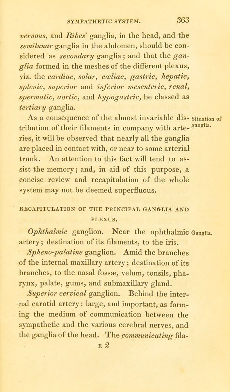 3G3 vernous, and Ribes' ganglia, in the head, and the semilunar ganglia in the abdomen, should be con- sidered as secondary ganglia ; and that the gan- glia formed in the meshes of the different plexus, viz. the cardiac, solar, coeliac, gastric, hepatic, splenic, superior and inferior mesenteric, renal, spermatic, aortic, and hypogastric, be classed as tertiary ganglia. As a consequence of the almost invariable dis- situation of tribution of their filaments in company with arte- gangha< ries, it will be observed that nearly all the ganglia are placed in contact with, or near to some arterial trunk. An attention to this fact will tend to as- sist the memory; and, in aid of this purpose, a concise review and recapitulation of the whole system may not be deemed superfluous. RECAPITULATION OF THE PRINCIPAL GANGLIA AND PLEXUS. Ophthalmic ganglion. Near the ophthalmic Ganglia, artery; destination of its filaments, to the iris. Spheno-palatine ganglion. Amid the branches of the internal maxillary artery ; destination of its branches, to the nasal fossae, velum, tonsils, pha- rynx, palate, gums, and submaxillary gland. Superior cervical ganglion. Behind the inter- nal carotid artery : large, and important, as form- ing the medium of communication between the sympathetic and the various cerebral nerves, and the ganglia of the head. The communicating fila- R 2
