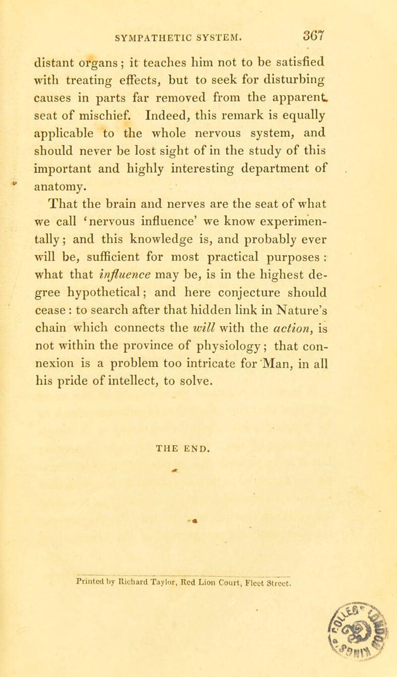 distant organs; it teaches him not to be satisfied with treating effects, but to seek for disturbing causes in parts far removed from the apparent, seat of mischief. Indeed, this remark is equally applicable to the whole nervous system, and should never be lost sight of in the study of this important and highly interesting department of w anatomy. That the brain and nerves are the seat of what we call ‘nervous influence’ we know experimen- tally ; and this knowledge is, and probably ever will be, sufficient for most practical purposes : what that influence may be, is in the highest de- gree hypothetical; and here conjecture should cease : to search after that hidden link in Nature’s chain which connects the will with the action, is not within the province of physiology; that con- nexion is a problem too intricate for Man, in all his pride of intellect, to solve. THE END. Printed by Richard Taylor, Red Lion Court, Fleet Street.