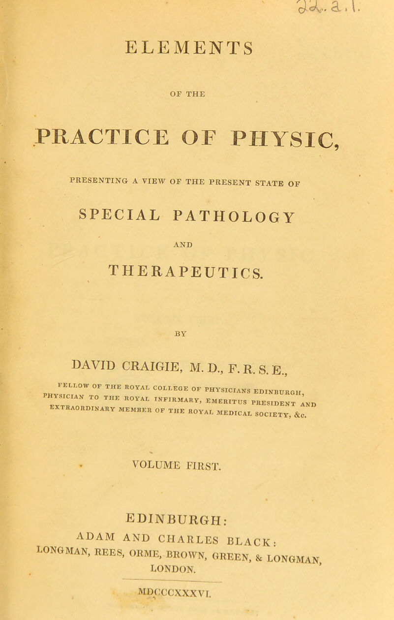 ELEMENTS OF THE PRACTICE OF PHYSIC, PRESENTING A VIEW OF THE PRESENT STATE OF SPECIAL PATHOLOGY AND THERAPEUTICS. BY DAVID CRAIGIE, M. D., F. R. S. E„ FELLOW OF THE royal COLLEGE OF PHYSICIANS EDINBURGH EXTRIAN T0 THE R0YAL INFIRMARY> RESIDENT InD EXTRAORDINARY member OF THE ROYAL MEDICAL SOCIETY, &C VOLUME FIRST. EDINBURGH: ADAM AND CHARLES BLACK- LONGMAN, REES, ORME, BROWN, GREEN, & LONGMAN LONDON. MDOCCXXXVI.