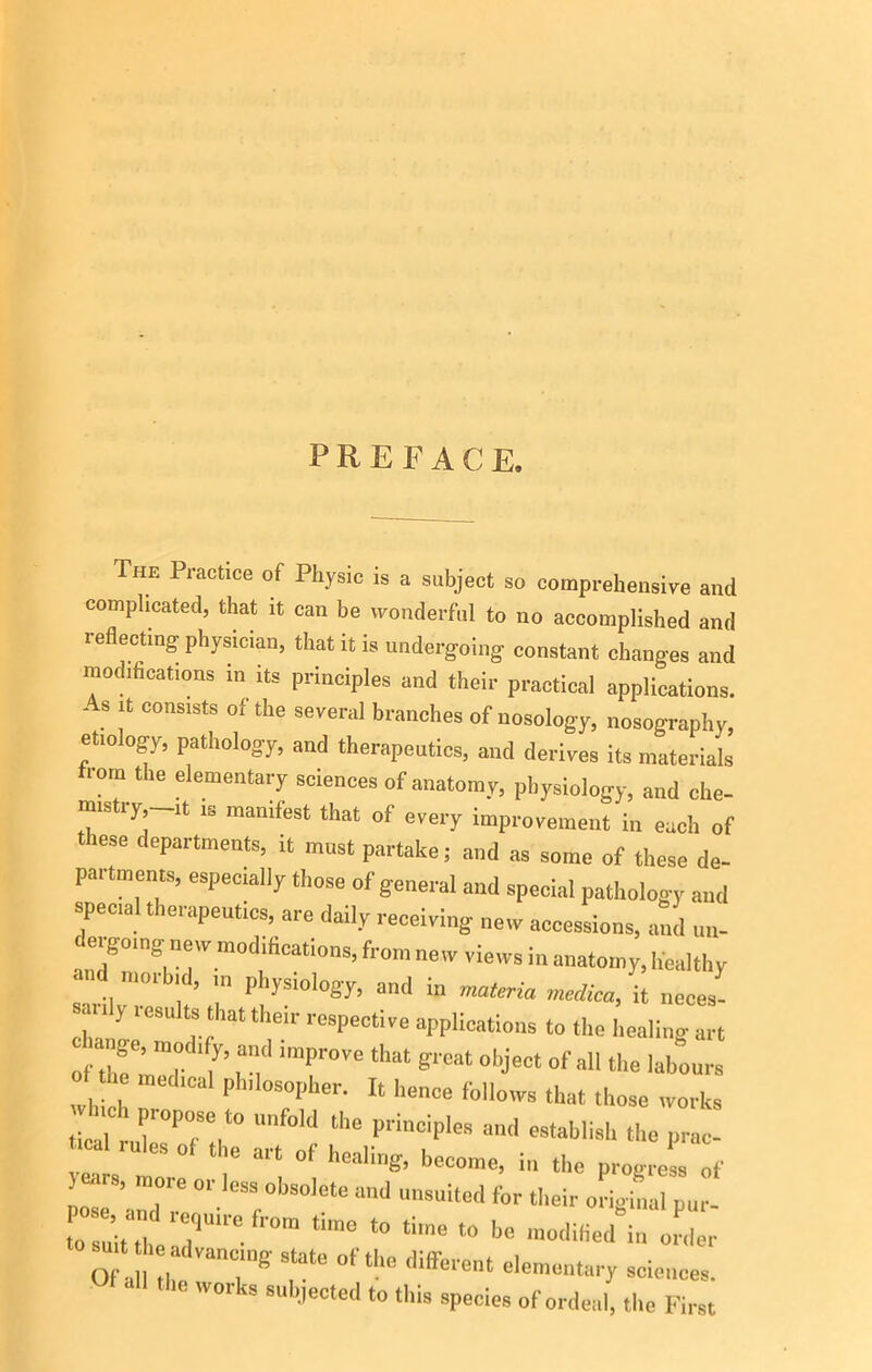 PREFACE. he Practice of Physic is a subject so comprehensive and complicated, that it can be wonderful to no accomplished and reflecting physician, that it is undergoing constant changes and modifications in its principles and their practical applications. As it consists of the several branches of nosology, nosography, etiology, pathology, and therapeutics, and derives its materials from the elementary sciences of anatomy, physiology, and che- mistry -lt M manifest that of every improvement in each of these departments, it must partake; and as some of these de- partments, especially those of general and special pathology and special therapeutics, are daily receiving new accessions, and un- anTnlT fr°'» lews in anatomy, healthy moi l , in ji lysiology, and in materia merlica, it neces- 7‘ ‘ Y Km ‘S fat their rasPeclive applications to the healing art ofZlZ 7’ n' T™ ‘hat g'eat 0l’jeCt °f 1,111,18 lab““'-a which P °S°pher- U henc8 foWows that those works tJrrP7T 11,6 P''inC:pIe8 8,1(1 eS,abIisl‘ >8 prac- ■cal rules of the art of healing, become, in the progress of jeers, inoie or less obsolete and unsuited for their original pur- tosniuliVT1'110 lr°m ‘ime ‘° t'’8 t0 1,8 m8<liM “ order rtut h advancing state of the different elementary sciences. W0, ks 8'''88t8d > ‘Ws species of ordeal, the First