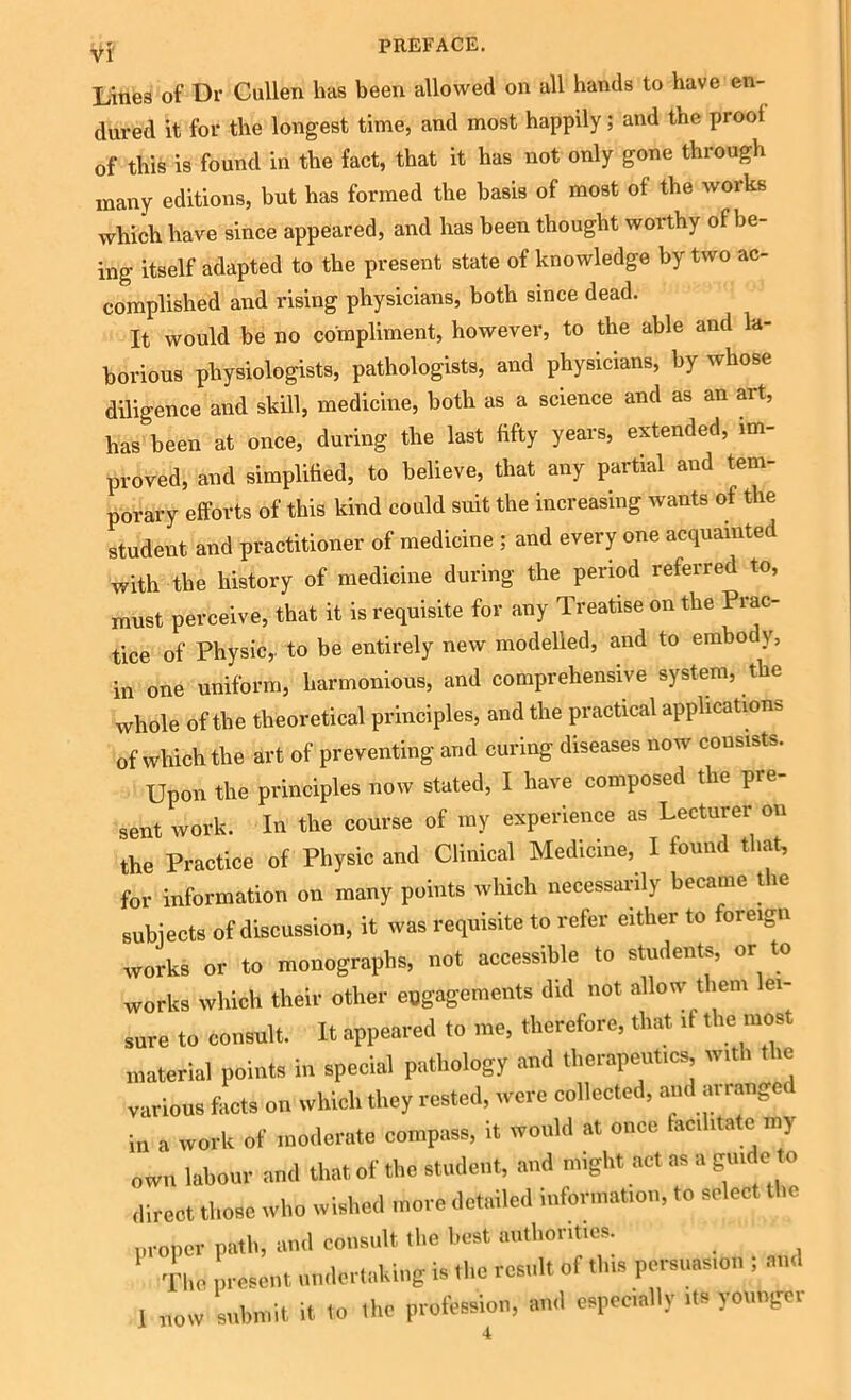 Vl Line8 of Dr Cullen has been allowed on all hands to have en- dured it for the longest time, and most happily; and the prool of this is found in the fact, that it has not only gone through many editions, but has formed the basis of most of the works which have since appeared, and has been thought worthy of be- ing itself adapted to the present state of knowledge by two ac- complished and rising physicians, both since dead. It would be no compliment, however, to the able and la- borious physiologists, pathologists, and physicians, by whose diligence and skill, medicine, both as a science and as an art, has been at once, during the last fifty years, extended, im- proved, and simplified, to believe, that any partial and tem- porary efforts of this kind could suit the increasing wants of the student and practitioner of medicine ; and every one acquainted with the history of medicine during the period referred to, must perceive, that it is requisite for any Treatise on the Prac- tice of Physic,, to be entirely new modelled, and to emboc y, in one uniform, harmonious, and comprehensive system, the whole of the theoretical principles, and the practical applications of which the art of preventing and curing diseases now consists. Upon the principles now stated, I have composed the pre- sent work. In the course of my experience as Lecturer on the Practice of Physic and Clinical Medicine, I found that, for information on many points which necessarily became the subjects of discussion, it was requisite to refer either to foreign works or to monographs, not accessible to students, or to works which their other engagements did not allow them ei- sure to consult. It appeared to me, therefore, that if the most material points in special pathology and therapeutics with the various facts on which they rested, were collected, and ai ranger in a work of moderate compass, it would at once facilitate my own labour and that of the student, and might act as a guide to direct those who wished more detailed information, to select the proper path, and consult the best authorities. The present undertaking is the result of this persuasion ; and I now submit it to the profession, and especially its younger