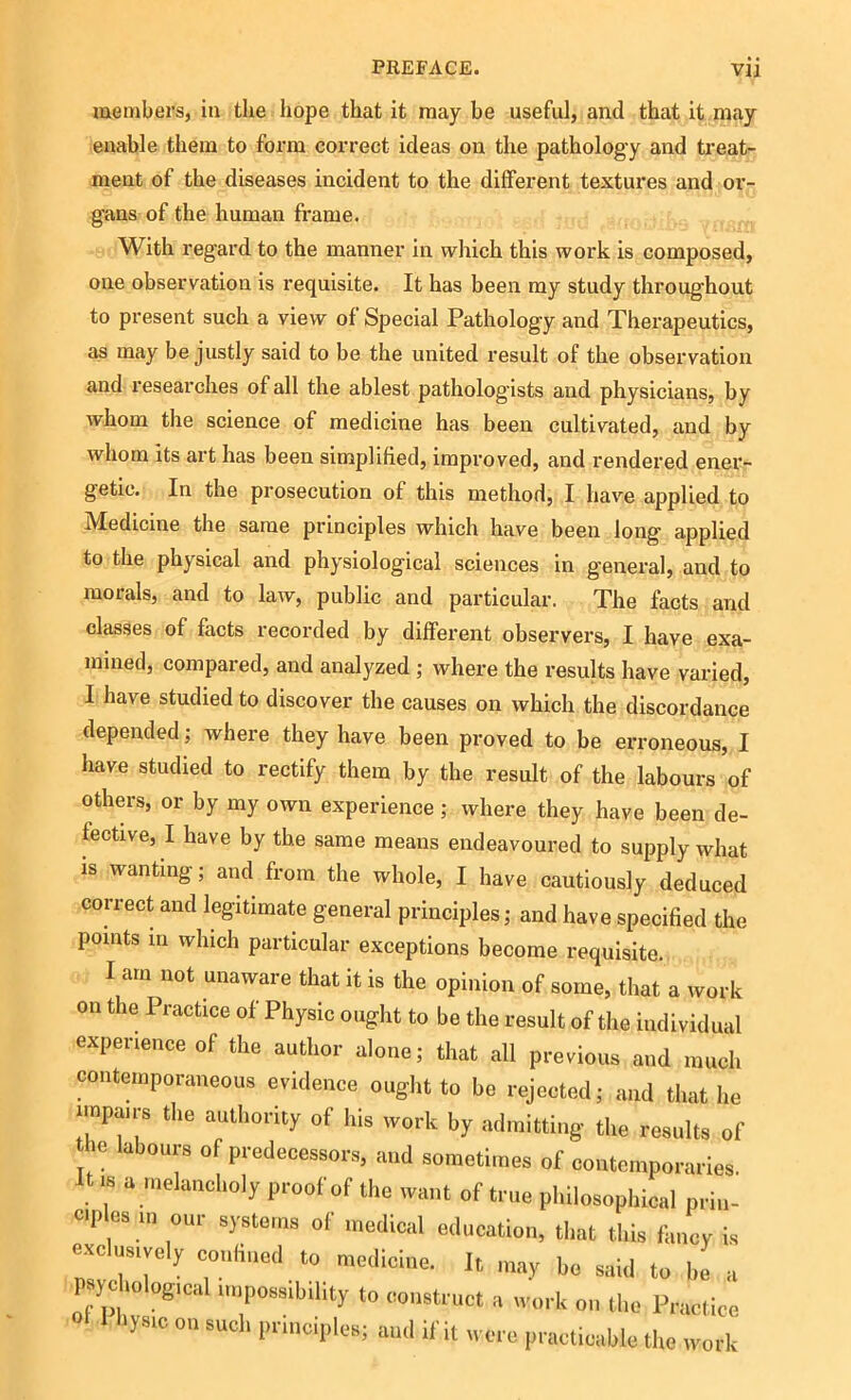 members, in the hope that it may be useful, and that it may enable them to form correct ideas on the pathology and treat- ment of the diseases incident to the different textures and or- gans of the human frame. With regard to the manner in which this work is composed, one observation is requisite. It has been my study throughout to present such a view of Special Pathology and Therapeutics, as may be justly said to be the united result of the observation and researches of all the ablest pathologists and physicians, by whom the science of medicine has been cultivated, and by whom its art has been simplified, improved, and rendered ener- getic. In the prosecution of this method, I have applied to Medicine the same principles which have been long applied to the physical and physiological sciences in general, and to morals, and to law, public and particular. The facts and classes of facts recorded by different observers, I have exa- mined, compared, and analyzed ; where the results have varied, I have studied to discover the causes on which the discordance depended; where they have been proved to be erroneous, I have studied to rectify them by the result of the labours of others, or by my own experience ; where they have been de- fective, I have by the same means endeavoured to supply what is wanting; and from the whole, I have cautiously deduced correct and legitimate general principles; and have specified the points in which particular exceptions become requisite. I am not unaware that it is the opinion of some, that a work on the Practice of Physic ought to be the result of the individual experience of the author alone; that all previous and much contemporaneous evidence ought to be rejected; and that he impairs the authority of his work by admitting the results of the labours of predecessors, and sometimes of contemporaries It is a melancholy proof of the want of true philosophical prin- op es m our systems of medical education, that this fancy is exclusively confined to medicine. It may be said to be a psychological impossibility to eonst. nct a work on the Practice yS1C ° scl‘ principles; and if it were practicable the work