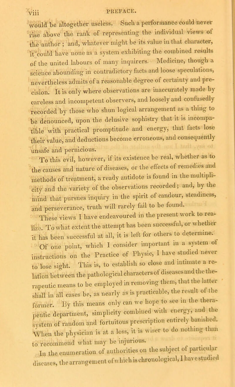 would be altogether useless. Such a performance could never rise above the rank of representing the individual views of the author ; and, whatever might he its value in that character, it could have none as a system exhibiting the combined results of the united labours of many inquirers. Medicine, though a science abounding in contradictory fhcts and loose speculations, nevertheless admits of a reasonable degree of certainty and pre- cision. It is only where observations are inaccurately made by careless and incompetent observers, and loosely and confusedly recorded by those who shun logical arrangement as a thing to be denounced, upon the delusive sophistry that it is incompa- tible with practical promptitude and energy, that facts lose their value, and deductions become erroneous, and consequently unsafe and pernicious. To this evil, however, if its existence be real, whether as to the causes and nature of diseases, or the effects of remedies and methods of treatment, a ready antidote is found m the multipli- city and the variety of the observations recorded; and, by the mind that pursues inquiry in the spirit of candour, steadiness, and perseverance, truth will rarely fail to be found. These views I have endeavoured in the present work to rea- lize. To what extent the attempt has been successful, or whether it has been successful at all, it is left for others to determine. Of one point, which I consider important in a system oi instructions on the Practice of Physic, I have studied never to lose sight. This is, to establish so close and intimate a re- lation between the pathological charactersof diseases and the the- rapeutic means to be employed in removing them, that the latter shall in all cases be, as nearly as is practicable, the result of the former. By this means only can we hope to see in the thera- peutic department, simplicity combined with energy, and the system of random and fortuitous prescription entirely banished. When the physician is at a loss, it is wiser to do nothing than to recommend what may be injurious. In the enumeration of authorities on the subject of particular diseases, the arrangement ofrvhich is chronological, 1 have studied