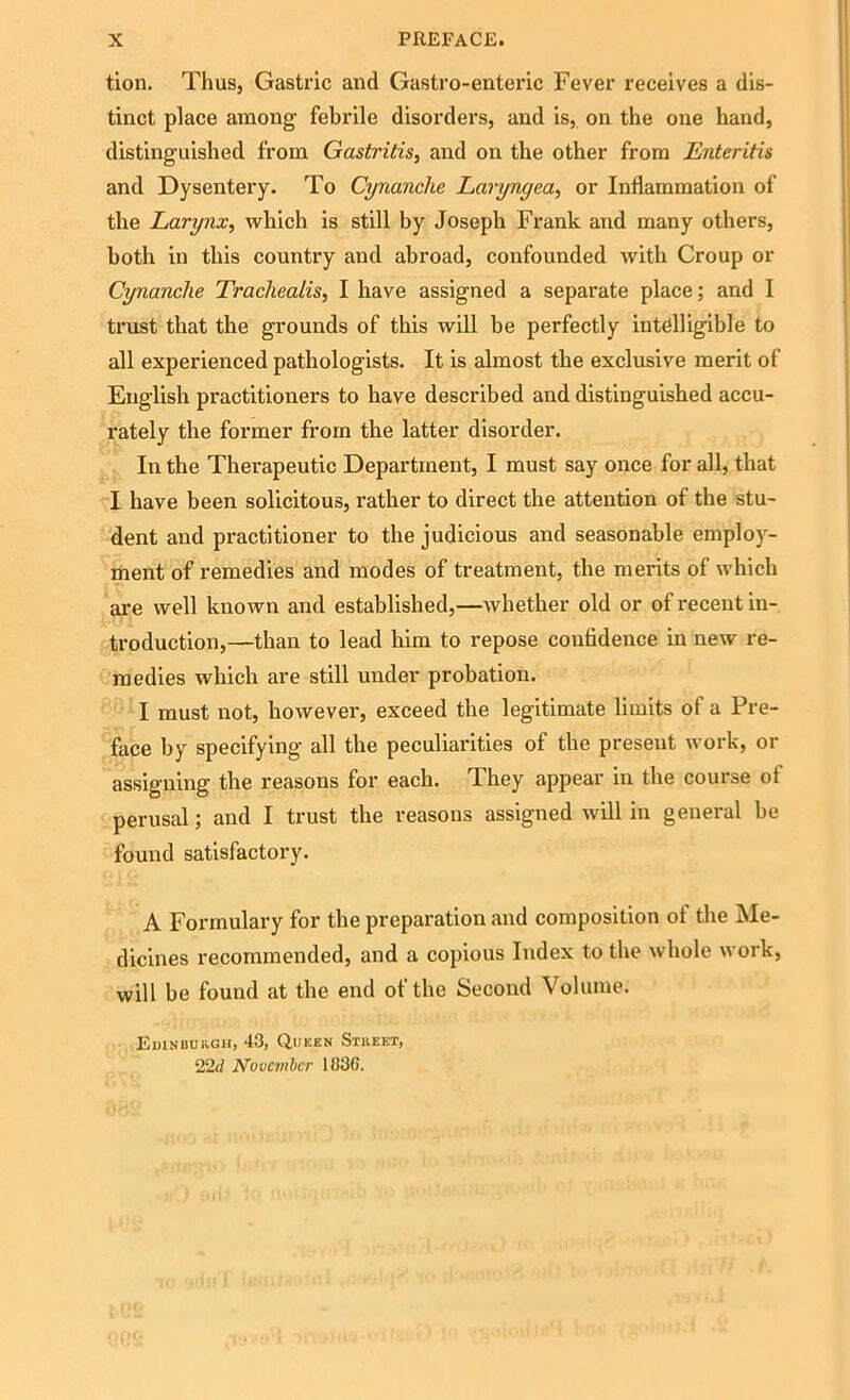 tion. Thus, Gastric and Gastro-entenc Fever receives a dis- tinct place among febrile disorders, and is, on the one hand, distinguished from Gastritis, and on the other from Enteritis and Dysentery. To Cynanche Laryngea, or Inflammation of the Larynx, which is still by Joseph Frank and many others, both in this country and abroad, confounded with Croup or Cynanche Tracliealis, I have assigned a separate place; and I trust that the grounds of this will be perfectly intelligible to all experienced pathologists. It is almost the exclusive merit of English practitioners to have described and distinguished accu- rately the former from the latter disorder. In the Therapeutic Department, I must say once for all, that I have been solicitous, rather to direct the attention of the stu- dent and practitioner to the judicious and seasonable employ- ment of remedies and modes of treatment, the merits of which are well known and established,—whether old or of recent in- troduction,—than to lead him to repose confidence in new re- medies which are still under probation. I must not, however, exceed the legitimate limits of a Pre- face by specifying all the peculiarities of the present work, or assigning the reasons for each. They appear in the course of perusal; and I trust the reasons assigned will in general be found satisfactory. A Formulary for the preparation and composition ot the Me- dicines recommended, and a copious Index to the whole work, will be found at the end of the Second Volume. Edinburgh, 43, Queen Street, 22</ November 183G.