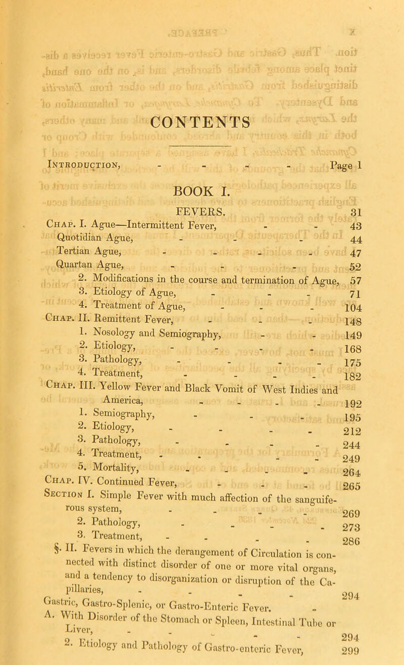 .3DA UlSil -sib b B9vi909i 19Y9’5 ana.' .band ana oifl no - !. iWrolnSL aroil i to flOl)£lBQ!£itjlr feTOffoo ynfiaz ’■ TO QDOT ) dtm Introduction, « ' ■)feO {' >irfT .noil i «>noras eosfq loni) . • :'i badfei u^niJaifc l ■■..■r^nasvQ. bm CONTENTS BOOK I. Offl Page 1 FEVERS. Chap. I. Ague—Intermittent Fever, Quotidian Ague, - Tertian Ague, - Quartan Ague, - 2. Modifications in the course and termination of Ague, 3. Etiology of Ague, - . 4. Treatment of Ague, - _ Chap. II. Remittent Fever, ... 1. Nosology and Semiography, 2. Etiology, ... 3. Pathology, . . _ 4. Treatment, - ... Chap. III. Yellow Fever and Black Vomit of West Indies and America, - - . 1. Semiography, ... 2. Etiology, ... 3. Pathology, 4. Treatment, - 5. Mortality, . Chap. IV. Continued Fever, ... Section I. Simple Fever with much affection of the sanguife- rous system, 2. Pathology, 3, Treatment, - . §• II. Fevers in which the derangement of Circulation is con- nected with distinct disorder of one or more vital organs, and a tendency to disorganization or disruption of the Ca- pillaries, Gastric, Gastro-Splenic, or Gastro-Enteric Fever. A. With Disorder of the Stomach or Spleen, Intestinal Tube or -Laver, 2' 1,jtlol°gy and Pathology of Gastro-enteric Fever, 31 43 44 47 52 57 71 104 148 149 168 175 182 192 195 212 244 249 264 265 269 273 286 294 294 299
