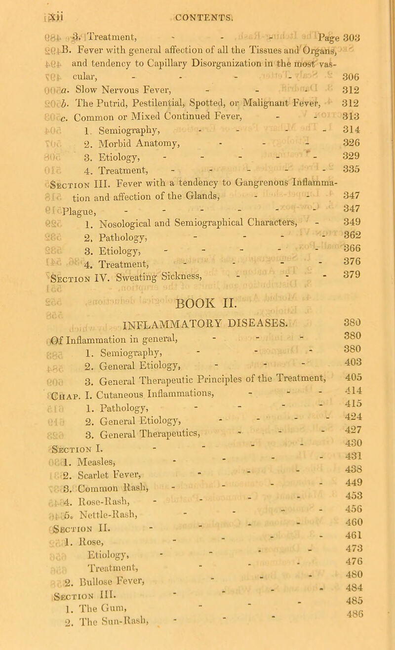 (!84 Treatment, * - >• Page 303 B. Fever with general affection of all the Tissues and Organs, and tendency to Capillary Disorganization in the most vas- VGf cular, - - - 306 00i a. Slow Nervous Fever, - - - 312 b■ The Putrid, Pestilential, Spotted, or Malignant Fever, 312 c. Common or Mixed Continued Fever, - - 313 1 Semiography, - - - - 314 2. Morbid Anatomy, - - - 326 3. Etiology, - - - - 329 4. Treatment, ■ 335 Section III. Fever with a tendency to Gangrenous Inflamma- tion and affection of the Glands, - - 347 Plague, ------ 347 1. Nosological and Semiograpliical Characters, - 349 2. Pathology, - _ 362 3. Etiology, ----- 366 4. Treatment, - - - - 376 Section IV. Sweating Sickness, - - - 379 BOOK II. INFLAMMATORY DISEASES. Of Inflammation in general, 1. Semiography, 2. General Etiology, 3. General Therapeutic Principles of the Treatment, Chap. I. Cutaneous Inflammations, 1. Pathology, 2. General Etiology, 3. General Therapeutics, Section I. 1. Measles, 2. Scarlet Fever, 3. Common Rash, 4. Rose-Rash, Nettle-Rash, Section II. 1. Rose, Etiology, Treatment, 2. Bui lose Fever, Section III. 1. The Gum, 2. The Sun-Rash, 380 380 380 403 405 414 415 424 427 430 431 438 449 453 456 460 461 473 476 480 484 485 486