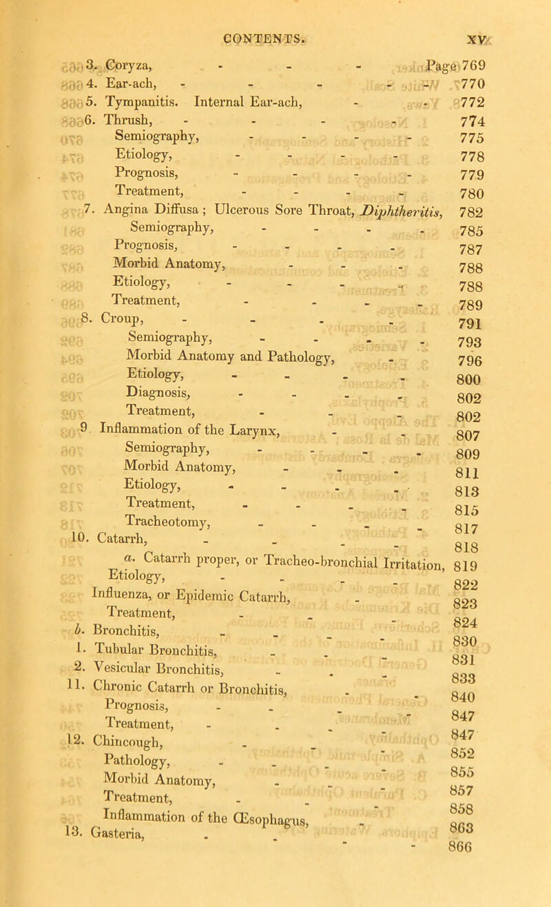 5 8904 800 5 6. OV0 4Y0 10. . Coryza, - - - Page. 769 . Ear-ach, - - - - -a/ .*770 , Tympanitis. Internal Ear-ach, - * ; Thrush, .... Semiography, - Etiology, - Prognosis, ..... Treatment, - Angina Diffusa; Ulcerous Sore Throat, Diphtheritis, Semiography, .... Prognosis, - Morbid Anatomy, ... Etiology, - Treatment, - ... Croup, - Semiography, - Morbid Anatomy and Pathology, Etiology, .... Diagnosis, - Treatment, - Inflammation of the Larynx, Semiography, .... Morbid Anatomy, ... Etiology, Treatment, - Tracheotomy, - - . Catarrh, 772 774 775 778 779 780 782 785 787 788 788 789 791 793 796 800 802 802 807 809 811 813 815 817 818 n 4. OAO a. Catarrh proper, or Tracheo-bronchial Irritation, 819 b. 1. 2. 11. 12. 13. Etiology, Influenza, or Epidemic Catarrh, Treatment, Bronchitis, Tubular Bronchitis, Vesicular Bronchitis, Chronic Catarrh or Bronchitis, Prognosis, Treatment, Cliincough, Pathology, Morbid Anatomy, Treatment, Inflammation of the CEsophagus, Gasteria, dnnsl ' 822 823 824 830 831 833 840 847 847 852 855 857 858 863 866