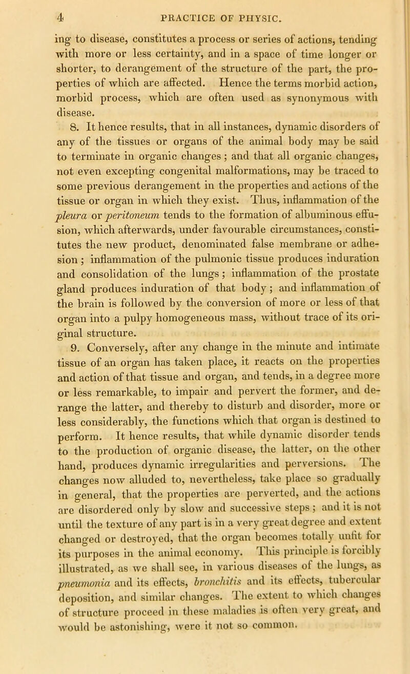 ing to disease, constitutes a process or series of actions, tending with more or less certainty, and in a space of time longer or shorter, to derangement of the structure of the part, the pro- perties of which are affected. Hence the terms morbid action, morbid process, which are often used as synonymous with disease. 8. It hence results, that in all instances, dynamic disorders of any of the tissues or organs of the animal body may be said to terminate in organic changes; and that all organic changes, not even excepting congenital malformations, may be traced to some previous derangement in the properties and actions of the tissue or organ in which they exist. Thus, inflammation of the pleura ox peritoneum tends to the formation of albuminous effu- sion, which afterwards, under favourable circumstances, consti- tutes the new product, denominated false membrane or adhe- sion ; inflammation of the pulmonic tissue produces induration and consolidation of the lungs; inflammation of the prostate gland produces induration of that body; and inflammation of the brain is followed by the conversion of more or less of that organ into a pulpy homogeneous mass, without trace of its ori- ginal structure. 9. Conversely, after any change in the minute and intimate tissue of an organ has taken place, it reacts on the properties and action of that tissue and organ, and tends, in a degree more or less remarkable, to impair and pervert the former, and de- range the latter, and thereby to disturb and disorder, more or less considerably, the functions which that organ is destined to perform. It hence results, that while dynamic disorder tends to the production of organic disease, the latter, on the other hand, produces dynamic irregularities and perversions. The changes now alluded to, nevertheless, take place so gradually in general, that the properties are perverted, and the actions are disordered only by slow and successive steps ; and it is not until the texture of any part is in a very great degree and extent changed or destroyed, that the organ becomes totally unfit for its purposes in the animal economy. This principle is forcibly illustrated, as we shall see, in various diseases of the lungs, as pneumonia and its effects, bronchitis and its effects, tubercular deposition, and similar changes. The extent to which changes of structure proceed in these maladies is often very great, and would be astonishing, were it not so common.