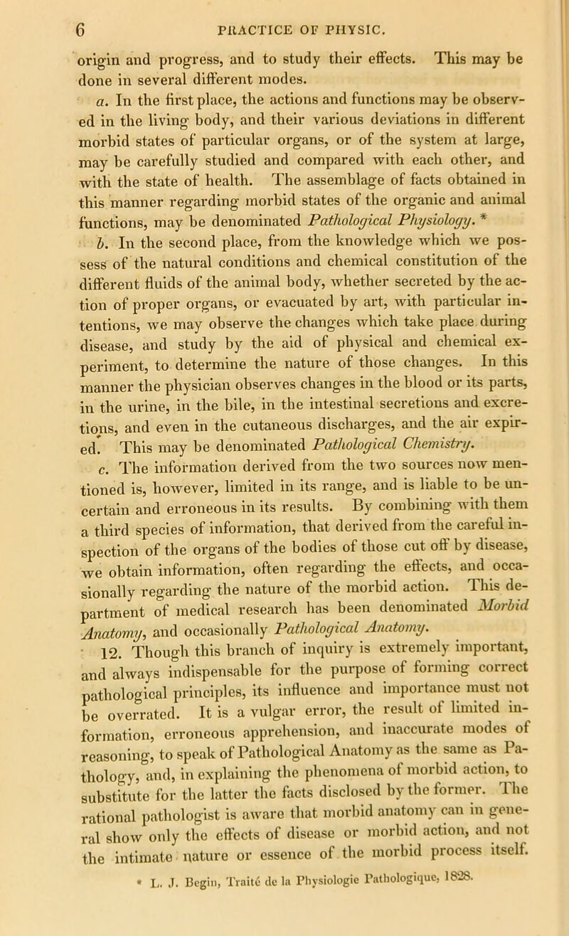 origin and progress, and to study their effects. This may be done in several different inodes. a. In the first place, the actions and functions may be observ- ed in the living body, and their various deviations in different morbid states of particular organs, or of the system at large, may be carefully studied and compared with each other, and with the state of health. The assemblage of facts obtained in this manner regarding morbid states of the organic and animal functions, may be denominated Pathological Physiology. * h. In the second place, from the knowledge which we pos- sess of the natural conditions and chemical constitution of the different fluids of the animal body, whether secreted by the ac- tion of proper organs, or evacuated by art, with particular in- tentions, we may observe the changes which take place during disease, and study by the aid of physical and chemical ex- periment, to determine the nature of those changes. In this manner the physician observes changes in the blood or its parts, in the urine, in the bile, in the intestinal secretions and excre- tions, and even in the cutaneous discharges, and the air expir- ed. This may be denominated Pathological Chemistry. c. The information derived from the two sources now men- tioned is, however, limited in its range, and is liable to be un- certain and erroneous in its results. By combining with them a third species of information, that derived from the cai eful in- spection of the organs of the bodies of those cut oft by disease, we obtain information, often regarding the effects, and occa- sionally regarding the nature of the morbid action. This de- partment of medical research has been denominated Morbid Anatomy, and occasionally Pathological Anatomy. 12. Though this branch of inquiry is extremely important, and always indispensable for the purpose of forming correct pathological principles, its influence and importance must not be overrated. It is a vulgar error, the result of limited in- formation, erroneous apprehension, and inaccurate modes of reasoning, to speak of Pathological Anatomy as the same as Pa- thology, and, in explaining the phenomena of morbid action, to substitute for the latter the facts disclosed by the former. rlhe rational pathologist is aware that morbid anatomy can in gene- ral show only the effects of disease or morbid action, and not the intimate nature or essence of the morbid process itself. * L. J. Begin, Traite dc la Physiologic Pathologique, 1828.