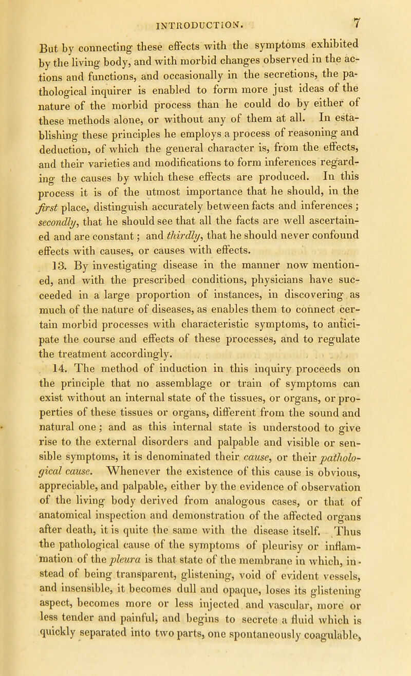 But by connecting- these effects with the symptoms exhibited by the living body, and with morbid changes observed in the ac- tions and functions, and occasionally in the secretions, the pa- thological inquirer is enabled to form more just ideas of the nature of the morbid process than he could do by either of these methods alone, or without any of them at all. In esta- blishing these principles he employs a process of reasoning and deduction, of which the general character is, from the effects, and their varieties and modifications to form inferences regard- ing the causes by which these effects are produced. In this process it is of the utmost importance that he should, in the first place, distinguish accurately between facts and inferences ; secondly, that he should see that all the facts are well ascertain- ed and are constant; and thirdly, that he should never confound effects with causes, or causes with effects. 13. By investigating disease in the manner now mention- ed, and with the prescribed conditions, physicians have suc- ceeded in a large proportion of instances, in discovering as much of the nature of diseases, as enables them to connect cer- tain morbid processes with characteristic symptoms, to antici- pate the course and effects of these processes, and to regulate the treatment accordingly. 14. The method of induction in this inquiry proceeds on the principle that no assemblage or train of symptoms can exist without an internal state of the tissues, or organs, or pro- perties of these tissues or organs, different from the sound and natural one; and as this internal state is understood to give rise to the external disorders and palpable and visible or sen- sible symptoms, it is denominated their cause, or their patholo- gical cause. Whenever the existence of this cause is obvious, appreciable, and palpable, either by the evidence of observation of the living body derived from analogous cases, or that of anatomical inspection and demonstration of the affected organs after death, it is quite the same with the disease itself. Thus the pathological cause of the symptoms of pleurisy or inflam- mation of the pleura is that state of the membrane in which, in - stead of being transparent, glistening, void of evident vessels, and insensible, it becomes dull and opaque, loses its glistening aspect, becomes more or less injected and vascular, more or less tender and painful, and begins to secrete a fluid which is quickly separated into two parts, one spontaneously coagulable,