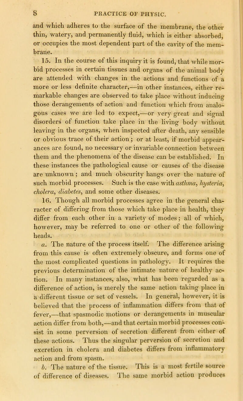 and which adheres to the surface of the membrane, the other thin, watery, and permanently fluid, which is either absorbed, or occupies the most dependent part of the cavity of the mem- brane. 15. In the course of this inquiry it is found, that while mor- bid processes in certain tissues and organs of the animal body are attended with changes in the actions and functions of a more or less definite character,—in other instances, either re- markable changes are observed to take place without inducing those derangements of action and function which from analo- gous cases we are led to expect,—or very great and signal disorders of function take place in the living body without leaving in the organs, when inspected after death, any sensible or obvious trace of their action; or at least, if morbid appear- ances are found, no necessary or invariable connection between them and the phenomena of the disease can be established. In these instances the pathological cause or causes of the disease are unknown; and much obscurity hangs over the nature of such morbid processes. Such is the case with asthma, hysteria, cholera, diabetes, and some other diseases. 16. Though all morbid processes agree in the general cha- racter of differing from those which take place in health, they differ from each other in a variety of modes; all of which, however, may be referred to one or other of the following heads. a. The nature of the process itself. The difference arising from this cause is often extremely obscure, and forms one of the most complicated questions in pathology. It requires the previous determination of the intimate nature of healthy ac- tion. In many instances, also, what has been regarded as a difference of action, is merely the same action taking place in a different tissue or set of vessels. In general, however, it is believed that the process of inflammation differs from that of fever,—that spasmodic motions or derangements in muscular action differ from both,—and that certain morbid processes con- sist in some perversion of secretion different from either of these actions. Thus the singular perversion of secretion and excretion in cholera and diabetes differs from inflammatory action and from spasm. b. The nature of the tissue. This is a most fertile source of difference of diseases. The same morbid action produces