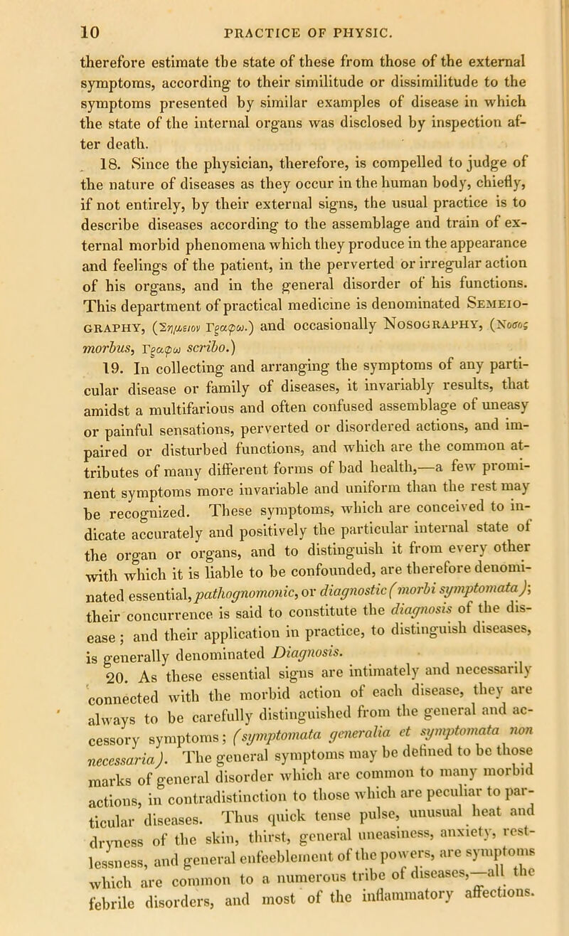 therefore estimate the state of these from those of the external symptoms, according to their similitude or dissimilitude to the symptoms presented by similar examples of disease in which the state of the internal organs was disclosed by inspection af- ter death. 18. Since the physician, therefore, is compelled to judge of the nature of diseases as they occur in the human body, chiefly, if not entirely, by their external signs, the usual practice is to describe diseases according to the assemblage and train of ex- ternal morbid phenomena which they produce in the appearance and feelings of the patient, in the perverted or irregular action of his organs, and in the general disorder of his functions. This department of practical medicine is denominated Semeio- graphy, (S^e/ov Tgacpu.) and occasionally Nosography, (Now? morbus, Tgapw scribo.) 19. In collecting and arranging the symptoms of any parti- cular disease or family of diseases, it invariably lesults, that amidst a multifarious and often confused assemblage of uneasy or painful sensations, perverted or disordered actions, and im- paired or disturbed functions, and which are the common at- tributes of many different forms of bad health,—a few promi- nent symptoms more invariable and uniform than the i est may be recognized. These symptoms, which are conceived to in- dicate accurately and positively the particular internal state of the organ or organs, and to distinguish it from every other with which it is liable to be confounded, are therefore denomi- nated essential, pathognomonic, or diagnostic (inorbi symptomata); their concurrence is said to constitute the diagnosis of the dis- ease ; and their application in practice, to distinguish diseases, is generally denominated Diagnosis. 20. As these essential signs are intimately and necessarily connected with the morbid action of each disease, they are always to be carefully distinguished from the general and ac- cessory symptoms; (symptomata generaha ct symptomata non necessaria). The general symptoms may be defined to be those marks of general disorder which are common to many morbid actions, in contradistinction to those which are peculiar to par- ticular diseases. Thus quick tense pulse, unusual heat and dryness of the skin, thirst, general uneasiness, anxiety, rest- lessness, and general enfeeblerne.it of the powers, are symptoms which are common to a numerous tribe of diseases, all t e febrile disorders, and most of the inflammatory affections.