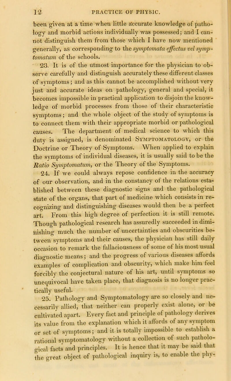 been given at a time when little accurate knowledge of patho- logy and morbid actions individually was possessed; and I can- not distinguish them from those which I have now mentioned generally, as corresponding to the symptomata effectus vel symp - tomatum of the schools. 23. It is of the utmost importance for the physician to ob- serve carefully and distinguish accurately these different classes of symptoms; and as this cannot be accomplished without very just and accurate ideas on pathology, general and special, it becomes impossible in practical application to disjoin the know- ledge of morbid processes from those of their characteristic symptoms; and the whole object of the study of symptoms is to connect them with their appropriate morbid or pathological causes. The department of medical science to which this duty is assigned, is denominated Symptomatology, or the Doctrine or Theory of Symptoms. When applied to explain the symptoms of individual diseases, it is usually said to be the Ratio Symptomatum, or the Theory of the Symptoms. 24. If we could always repose confidence in the accuracy of our observation, and in the constancy of the relations esta- blished between these diagnostic signs and the pathological state of the organs, that part of medicine which consists in re- cognizing and distinguishing diseases would then be a perfect art. From this high degree of perfection it is still remote. Though pathological research has assuredly succeeded in dimi- nishing much the number of uncertainties and obscurities be- tween symptoms and their causes, the physician has still daily occasion to remark the fallaciousness of some of his most usual diagnostic means; and the progress of various diseases affords examples of complication and obscurity, which make him feel forcibly the conjectural nature of his art, until symptoms so unequivocal have taken place, that diagnosis is no longer prac- tically useful. 25. Pathology and Symptomatology are so closely and ne- cessarily allied, that neither can properly exist alone, or be cultivated apart. Every fact and principle of pathology derives its value from the explanation which it affords of any symptom or set of symptoms; and it is totally impossible to establish a rational symptomatology without a collection of such patholo- gical facts and principles. It is hence that it may be said that, the great object of pathological inquiry is, to enable the phy-