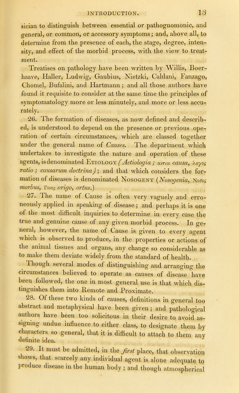 sician to distinguish between essential or pathognomonic, and general, or common, or accessory symptoms; and, above all, to determine from the presence of each, the stage, degree, inten- sity, and effect of the morbid process, with the view to treat- ment. Treatises on pathology have been written by Willis, Boer- haave, Haller, Ludwig, Gaubius, Nietzki, Caldani, Fanzago, Chomel, Bufalini, and Hartmann; and all those authors have found it requisite to consider at the same time the principles of symptomatology more or less minutely, and more or less accu- rately. 26. The formation of diseases, as now defined and describ- ed, is understood to depend on the presence or previous ope- ration of certain circumstances, which are classed together under the general name of Causes. The department which undertakes to investigate the nature and operation of these agents, is denominated Etiology (Aetiologia ; uma causa, Xoyog ratio ; causarum cloctrina); and that which considers the for- mation of diseases is denominated Nosogeny (Nosogenia, Notfog morbus, rsvog origo, ortus.) 27. The name of Cause is often very vaguely and erro- neously applied in speaking of disease; and perhaps it is one of the most difficult inquiries to determine in every case the true and genuine cause of any given morbid process. In ge- neral, however, the name of Cause is given to every agent which is observed to produce, in the properties or actions of the animal tissues and organs, any chang'e so considerable as to make them deviate widely from the standard of health. Though seveial modes of distinguishing and arranging the circumstances believed to operate as causes of disease have been followed, the one in most general use is that which dis- tinguishes them into Remote and Proximate. 28. Of these two kinds of causes, definitions in general too abstract and metaphysical have been given; and pathological authors have been too solicitous in their desire to avoid as- signing undue influence to either class, to designate them by characters so general, that it is difficult to attach to them any definite idea. 29. It must be admitted, in the first place, that observation shows, that scarcely any individual agent is alone adequate to produce disease in the human body ; and though atmospherical