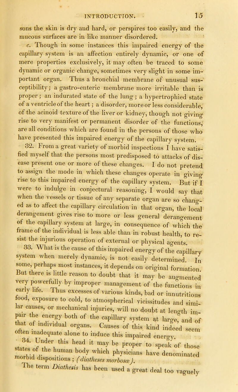 sons the skin is dry and hard, or perspires too easily, and the raucous surfaces are in like manner disordered. c. Though in some instances this impaired energy of the capillary system is an affection entirely dynamic, or one of mere properties exclusively, it may often be traced to some dynamic or organic change, sometimes very slight in some im- portant organ. Thus a bronchial membrane of unusual sus- ceptibility; a gastro-enteric membrane more irritable than is proper; an indurated state of the lung; a hypertrophied state of a ventricle of the heart; a disorder, more or less considerable, of the acinoid texture of the liver or kidney, though not giving rise to very manifest or permanent disorder of the functions, are all conditions which are found in the persons of those who have presented this impaired energy of the capillary system. 32. From a great variety of morbid inspections I have satis- fied myself that the persons most predisposed to attacks of dis- ease present one or more of these changes. I do not pretend to assign the mode in which these changes operate in giving rise to this impaired energy of the capillary system. But if I were to indulge in conjectural reasoning, I would say that when the vessels or tissue of any separate organ are so chang- ed as to affect the capillary circulation in that organ, the local derangement gives rise to more or less general derangement of the capillary system at large, in consequence of which the frame of the individual is less able than in robust health, to re- sist the injurious operation of external or physical agents. 33. What is the cause of this impaired energy of the capillary system when merely dynamic, is not easily determined In some, perhaps most instances, it depends on original formation But there is little reason to doubt that it may be augmented very powerfully by improper management of the functions in early life. Thus excesses of various kinds, bad or innutritions food, exposure to cold, to atmospherical vicissitudes and simi- lar causes, or mechanical injuries, will no doubt at length ini- pair the energy both of the capillary system at large? and of that of individual organs. Causes of this kind indeed seem often inadequate alone to induce this impaired energy af f4 this head be proper to speak of those morbid 1 ran b/°fy Which Phy8icians have denominated morbid dispositions ; (diatheses morbosce). The term Diathesis has been used a great deal too vaguely