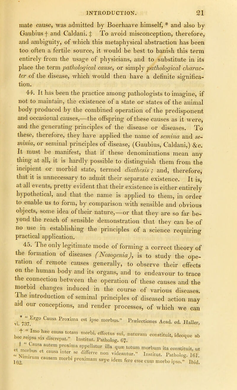 mate cause, was admitted by Boerhaave himself, * and also by Gaubius f and Caldani. J To avoid misconception, therefore, and ambiguity, of which this metaphysical abstraction has been too often a fertile source, it would be best to banish this term entirely from the usage of physicians, and to substitute in its place the term pathological cause, or simply pathological charac- ter of the disease, which would then have a definite significa- tion. 44. It has been the practice among’ pathologists to imagine, if not to maintain, the existence of a state or states of the animal body produced by the combined operation of the predisponent and occasional causes,—the offspring of these causes as it were, and the generating principles of the disease or diseases. To these, therefore, they have applied the name of semina and se- minia, or seminal principles of disease, (Gaubius, Caldani,) &c. It must be manifest, that if these denominations mean any thing at all, it is hardly possible to distinguish them from the incipient or morbid state, termed diathesis; and, therefore, that it is unnecessary to admit their separate existence. It is, at all events, pretty evident that their existence is either entirely hypothetical, and that the name is applied to them, in order to enable us to form, by comparison with sensible and obvious objects, some idea of their nature,—or that they are so far be- yond the reach of sensible demonstration that they can be of no use in establishing the principles of a science requiring practical application. 45. The only legitimate mode of forming a correct theory of the formation of diseases (Nosogenia), is to study the ope- ration of remote causes generally, to observe their effects on the human body and its organs, and to endeavour to trace the connection between the operation of these causes and the morbid changes induced in the course of various diseases, the introduction of seminal principles of diseased action may aid our conceptions, and render processes, of which we can Prajleetiones Acad. ed. Haller, * “ Ergo Causa Proxima est ipse morbus.” vi. 737. + “ Imo hffic causa totam morbi, effectus sui, naturam constituit, ideoque ab hoc reipsa vix discrepat. Institut. Patholog. 07. q et morbus?ertem ^ qUa: t0tum Ha constituit, ut SZ* ° 1,0,1 Vid’” Isti,ut. Patholog. 161. 162. causam moi j proximam sajpc idem fere esse cum morbo ipso.” Ibid.