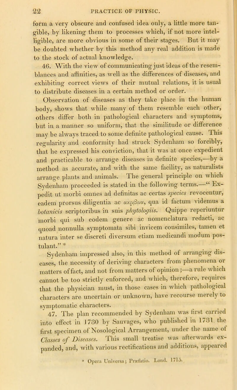 form a very obscure and confused idea only, a little more tan- gible, by likening them to processes which, if not more intel- ligible, are more obvious in some of their stages. But it may be doubted whether by this method any real addition is made to the stock of actual knowledge. 46. With the view of communicating just ideas of the resem- blances and affinities, as well as the differences of diseases, and exhibiting correct views of their mutual relations, it is usual to distribute diseases in a certain method or order. Observation of diseases as they take place in the human body, shows that while many of them resemble each other, others differ both in pathological characters and symptoms, but in a manner so uniform, that the similitude or difference may be always traced to some definite pathological cause. This regularity and conformity had struck Sydenham so forcibly, that be expressed his conviction, that it was at once expedient and practicable to arrange diseases in definite species,—by a method as accurate, and with the same facility, as naturalists arrange plants and animals. The general principle on which Sydenham proceeded is stated in the following terms.—“ Ex- pedit ut morbi omnes ad definitas ac certas species revocentur, eadem prorsus diligentia ac «/c//3s/«, qua id factum videmus a botanicis scriptoribus in suis pliytologiis. Quippe reperiuntur morbi qui sub eodem genere ac nomenclatura redact!, ac quoad nonnulla symptomata sibi invicem consimiles, tamen et natura inter se discreti diver sum etiam medicandi modum pos- tulant.” * Sydenham impressed also, in this method of arranging dis- eases, the necessity of deriving characters from phenomena or matters of fact, and not from matters of opinion: a mle which cannot be too strictly enforced, and which, therefore, requires that the physician must, in those cases in which pathological characters are uncertain or unknown, have recourse merely to symptomatic characters. 47. The plan recommended by Sydenham was first carried into effect in J730 by Sauvages, who published in 1731 the first specimen of Nosological Arrangement, under the name of Classes of Diseases. This small treatise was afterwards ex- panded, and, with various rectifications and additions, appeared * Opera Univcrsa; Pra?fatio. Loud. 1715.