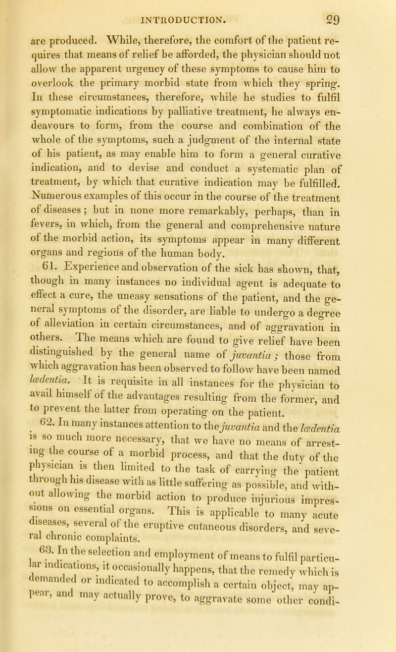 are produced. While, therefore, the comfort of the patient re- quires that means of relief be afforded, the physician should not allow the apparent urgency of these symptoms to cause him to overlook the primary morbid state from which they spring. In these circumstances, therefore, while he studies to fulfil symptomatic indications by palliative treatment, he always en- deavours to form, from the course and combination of the whole of the symptoms, such a judgment of the internal state of his patient, as may enable him to form a general curative indication, and to devise and conduct a systematic plan of treatment, by which that curative indication may be fulfilled. Numerous examples of this occur in the course of the treatment of diseases; but in none more remarkably, perhaps, than in fevers, in which, from the general and comprehensive nature of the morbid action, its symptoms appear in many different organs and regions of the human body. 61. Experience and observation of the sick has shown, that, though in many instances no individual agent is adequate to effect a cure, the uneasy sensations of the patient, and the ge- neial symptoms of the disorder, are liable to undergo a degree of alleviation in certain circumstances, and of aggravation in others. The means which are found to give relief have been distinguished by the general name of juvantia ; those from which aggravation has been observed to follow have been named Icedentia. It is requisite in all instances for the physician to avail himself of the advantages resulting from the former, and to prevent the latter from operating on the patient. . 62, In manf mstances attention to the juvantia and the Icedentia is so much more necessary, that we have no means of arrest- ing the course of a morbid process, and that the duty of the physician is then limited to the task of carrying the patient through his disease with as little suffering as possible, and with- out allowing the morbid action to produce injurious impres- sions on essential organs. This is applicable to many acute diseases, several of the eruptive cutaneous disorders, and seve- ral chronic complaints. 63. In the selection and employment of means to fulfil particu- lar indications, it occasionally happens, that the remedy which is demanded or indicated to accomplish a certain object, may ap- peal, am may actually prove, to aggravate some other condi-