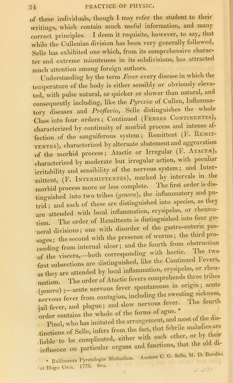 of these individuals, though 1 may refer the student to then writings, which contain much useful information, and many correct principles. I deem it requisite, however, to say, that while the Cullenian division has been very generally followed, Selle has exhibited one which, from its comprehensive charac- ter and extreme minuteness in its subdivisions, has attracted much attention among foreign authors. Understanding by the term Fever every disease in which the temperature of the body is either sensibly or obviously eleva- ted, with pulse natural, or quicker or slower than natural, and consequently including, like the Pyrexia of Cullen, Inflamma- tory diseases and Profluvia, Selle distinguishes the whole Class into four orders; Continued (Febres Continentes), characterized by continuity of morbid process and intense af- fection of the sanguiferous system; Remittent (F. Remit- tentes), characterized by alternate abatement and aggravation of the morbid process; Atactic or Irregular (F. Atact.e), characterized by moderate but irregular action, with peculiar irritability and sensibility of the nervous system; and Inter- mittent, (F. Intermittentes), marked by intervals m the morbid process more or less complete. The first order is dis- tinguished into two tribes {genera), the inflammatory and pu- trid ; and each of these are distinguished into species, as they are attended with local inflammation, erysipelas,_ or rheuma- tism. The order of Remittents is distinguished into four ge- neral divisions; one with disorder of the gastro-entenc pas- sages; the second with the presence of worms; the third pio- ceedtog from internal ulcer; and the fourth from obstnic ion 7the viscera,-both corresponding with hectic. The two first subsections are distinguished, like the Continued Feve , as they are attended by local inflammation, erysipelas, o. ibeu- matism The order of Atactic fevers comprehends three tubes , mera) •—acute nervous fever spontaneous in origin; acute nervous lever from contagion, including the tail fever, and plague; and slow nervous fever, lhe fou.th order contains the whole of the forms of ague. Pinel who has imitated the arrangement, and most of the tinctions of Selle, infers from the fact, that febrile maladies aie liable to be complicated, either with each other, or In then ■ influence on particular organs and functions, that the old di- • Itiidimcntn P,reu>lofn« Methodical. Auclorc C. G. Soil., M. D. Boehm * ct 1-Iag* Coin. 1779. 8vo.