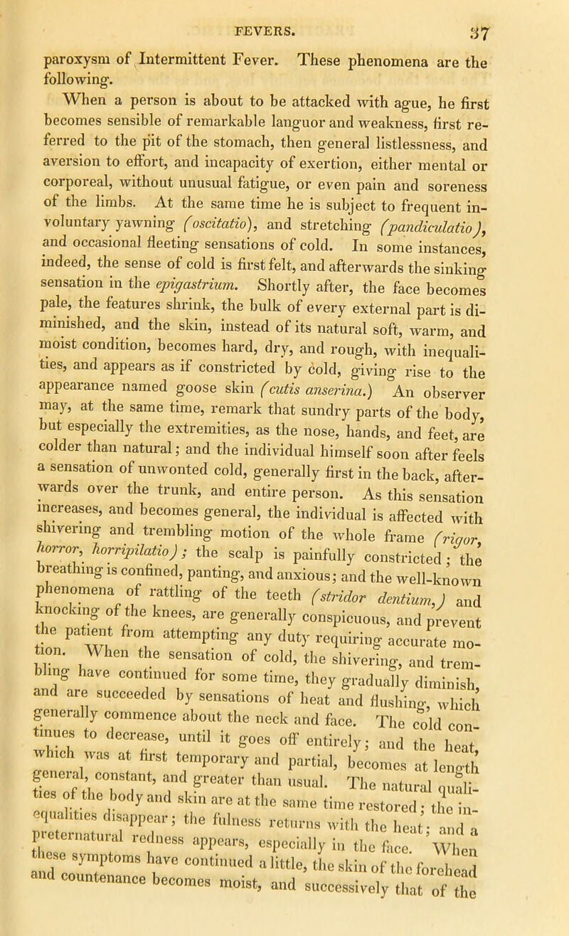 paroxysm of Intermittent Fever. These phenomena are the following. When a person is about to be attacked with ague, he first becomes sensible of remarkable languor and weakness, first re- ferred to the pit of the stomach, then general listlessness, and aversion to effort, and incapacity of exertion, either mental or corporeal, without unusual fatigue, or even pain and soreness of the limbs. At the same time he is subject to frequent in- voluntary yawning (oscitatio), and stretching (pandiculatio), and occasional fleeting sensations of cold. In some instances, indeed, the sense of cold is first felt, and afterwards the sinking sensation in the epigastrium. Shortly after, the face becomes pale, the features shrink, the bulk of every external part is di- minished, and the skin, instead of its natural soft, warm, and moist condition, becomes hard, dry, and rough, with inequali- ties, and appears as if constricted by cold, giving rise to the appearance named goose skin (cutis anserina.) An observer may, at the same time, remark that sundry parts of the body, but especially the extremities, as the nose, hands, and feet, are colder than natural; and the individual himself soon after feels a sensation of unwonted cold, generally first in the back, after- wards over the trunk, and entire person. As this sensation increases, and becomes general, the individual is affected with shivering and trembling motion of the whole frame (riqor horrcr horripilatio); the scalp is painfully constricted ; the breathing is confined, panting, and anxious; and the well-known phenomena of rattling of the teeth (stridor dentiumj and '.nocking of the knees, are generally conspicuous, and prevent the patient from attempting any duty requiring accurate mo- tion. When the sensation of cold, tile shivering, and trem- bling have continued for some time, they gradually diminish and are succeeded by sensations of heat and flushing, which generally commence about the neck and face. The cold con tinues to decrease, until it goes off entirely; „„d the heat winch was at first temporary and partial, becomes at length geneial constant, and greater than usual. The natural quali- ties of the body and skin are at the same time restored; the in- Xtnlr7rPTr; ^ f'neS5 ret'I1,ls with ‘>>e heat; and a 1 cternatuial ledness appears, especially in the face When these symptoms have continued a little, the skin of the forehead ■ countenance becomes moist, and successively that of the